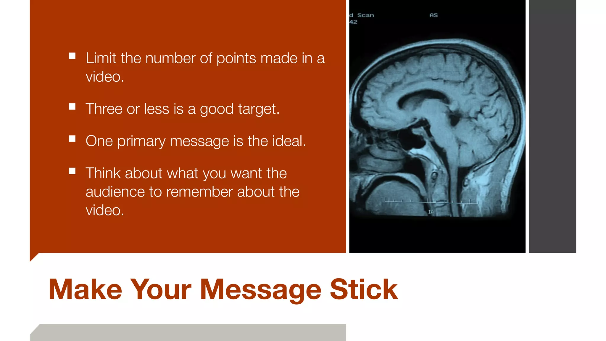 Make Your Message Stick
■ Limit the number of points made in a
video.
■ Three or less is a good target.
■ One primary message is the ideal.
■ Think about what you want the
audience to remember about the
video.
 