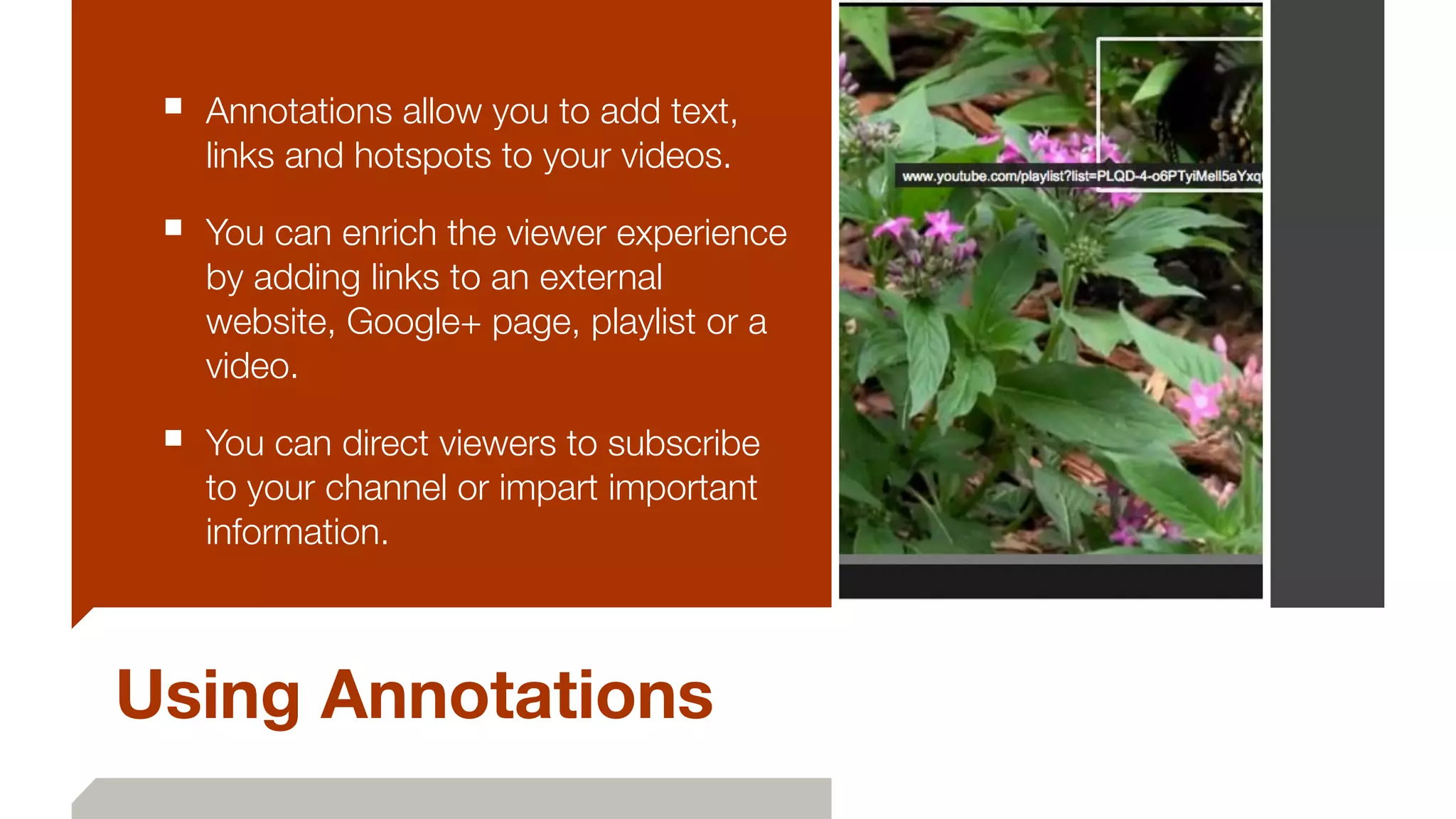 Using Annotations
■ Annotations allow you to add text,
links and hotspots to your videos.
■ You can enrich the viewer experience
by adding links to an external
website, Google+ page, playlist or a
video.
■ You can direct viewers to subscribe
to your channel or impart important
information.
 