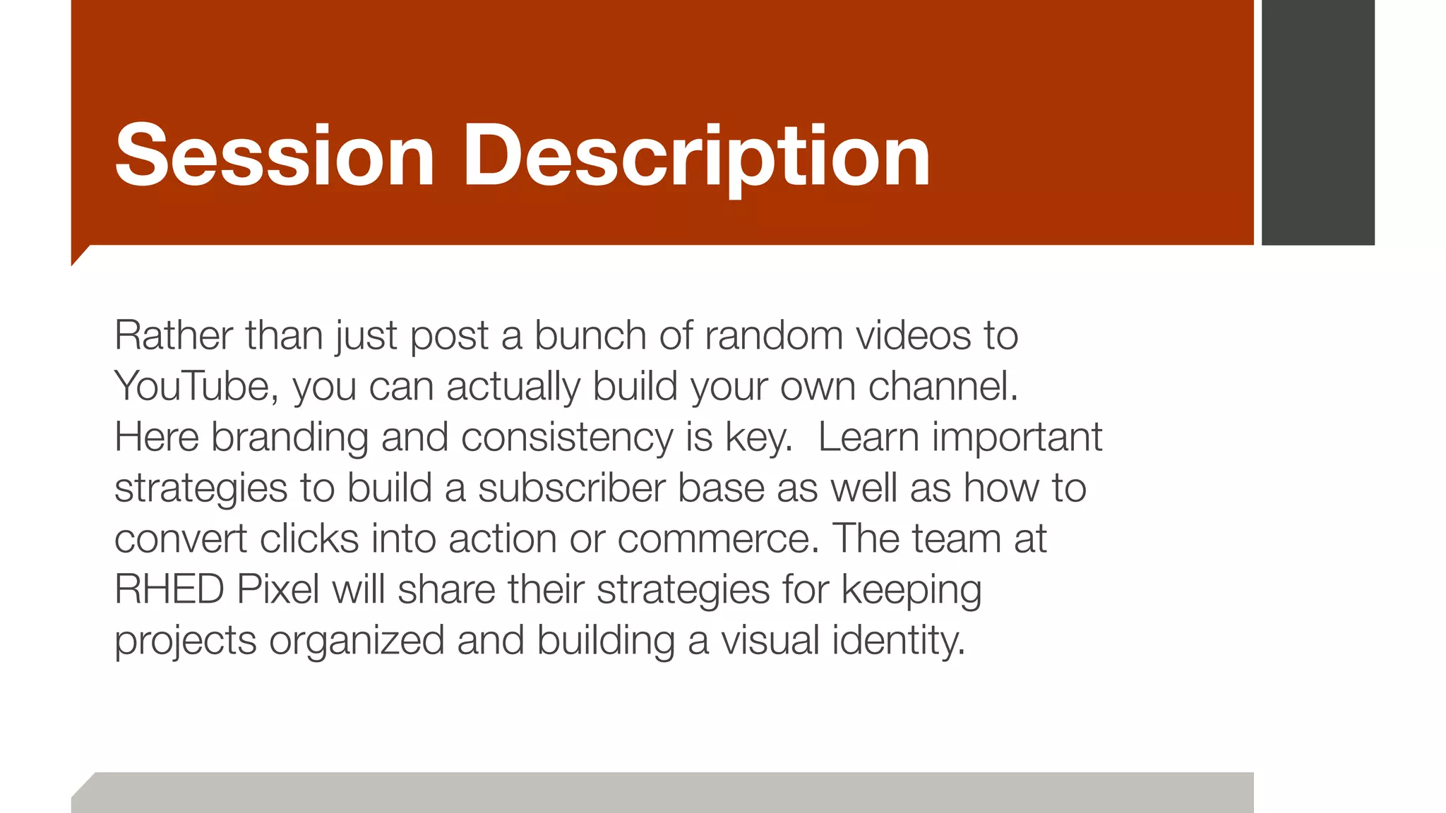 Session Description
Rather than just post a bunch of random videos to
YouTube, you can actually build your own channel.   
Here branding and consistency is key.  Learn important
strategies to build a subscriber base as well as how to
convert clicks into action or commerce. The team at
RHED Pixel will share their strategies for keeping
projects organized and building a visual identity.
 