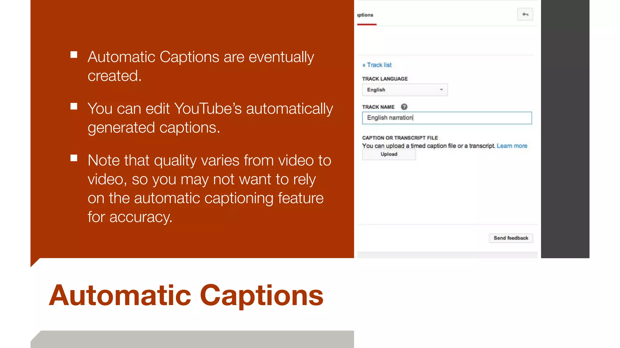 Automatic Captions
■ Automatic Captions are eventually
created.
■ You can edit YouTube’s automatically
generated captions.
■ Note that quality varies from video to
video, so you may not want to rely
on the automatic captioning feature
for accuracy.
 