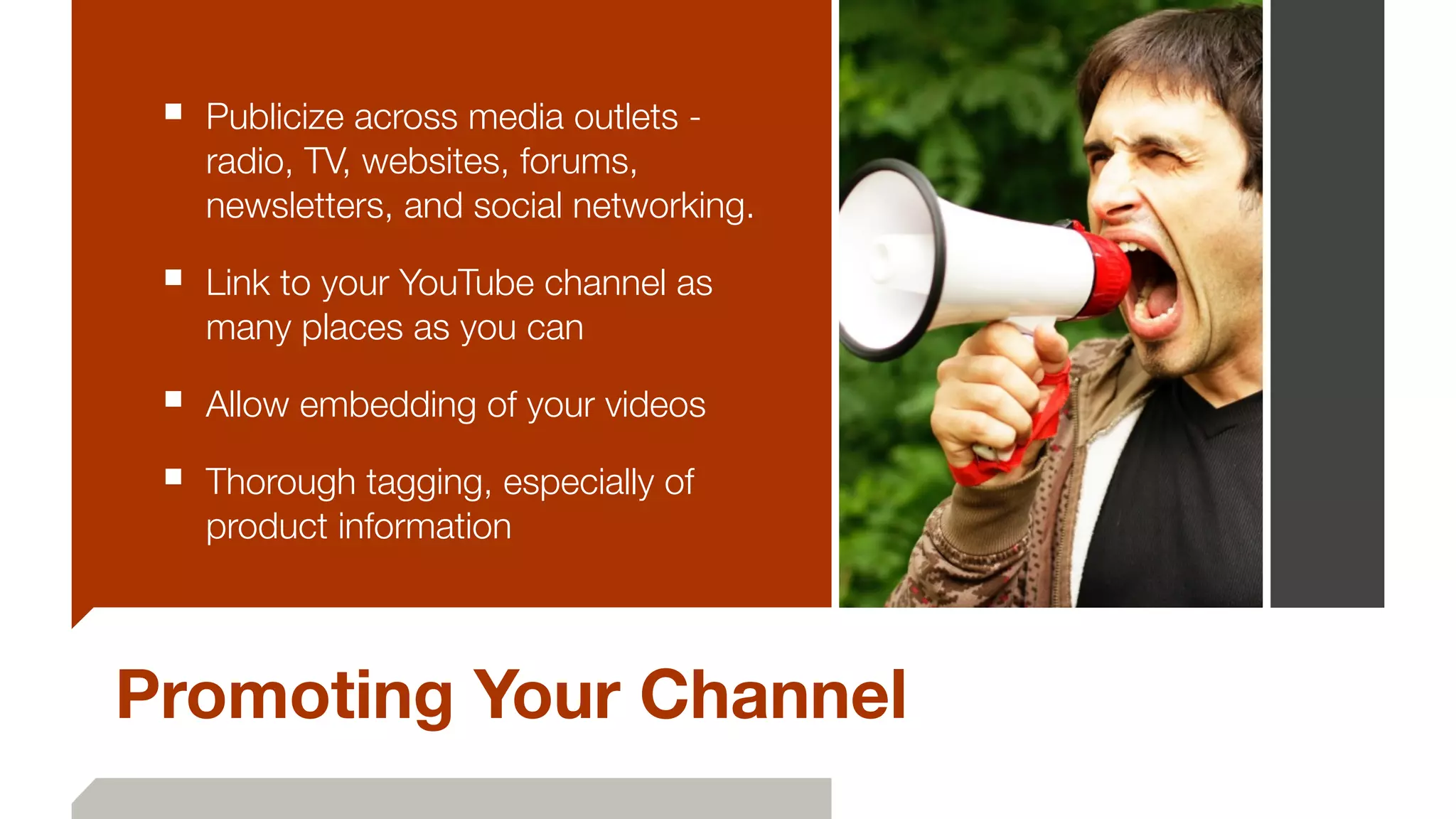 ■ Publicize across media outlets -
radio, TV, websites, forums,
newsletters, and social networking.
■ Link to your YouTube channel as
many places as you can
■ Allow embedding of your videos
■ Thorough tagging, especially of
product information
Promoting Your Channel
 