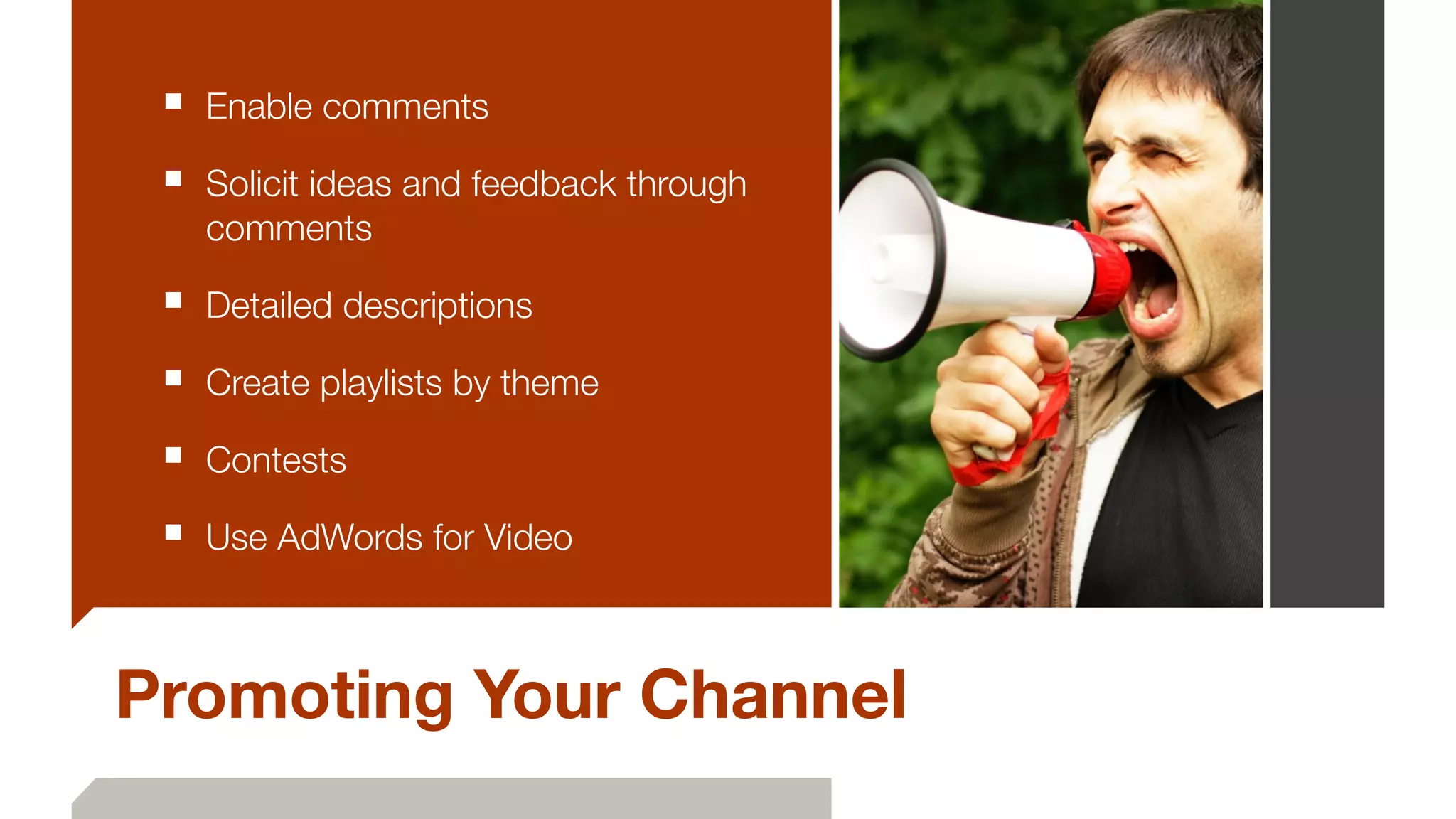 ■ Enable comments
■ Solicit ideas and feedback through
comments
■ Detailed descriptions
■ Create playlists by theme
■ Contests
■ Use AdWords for Video
Promoting Your Channel
 