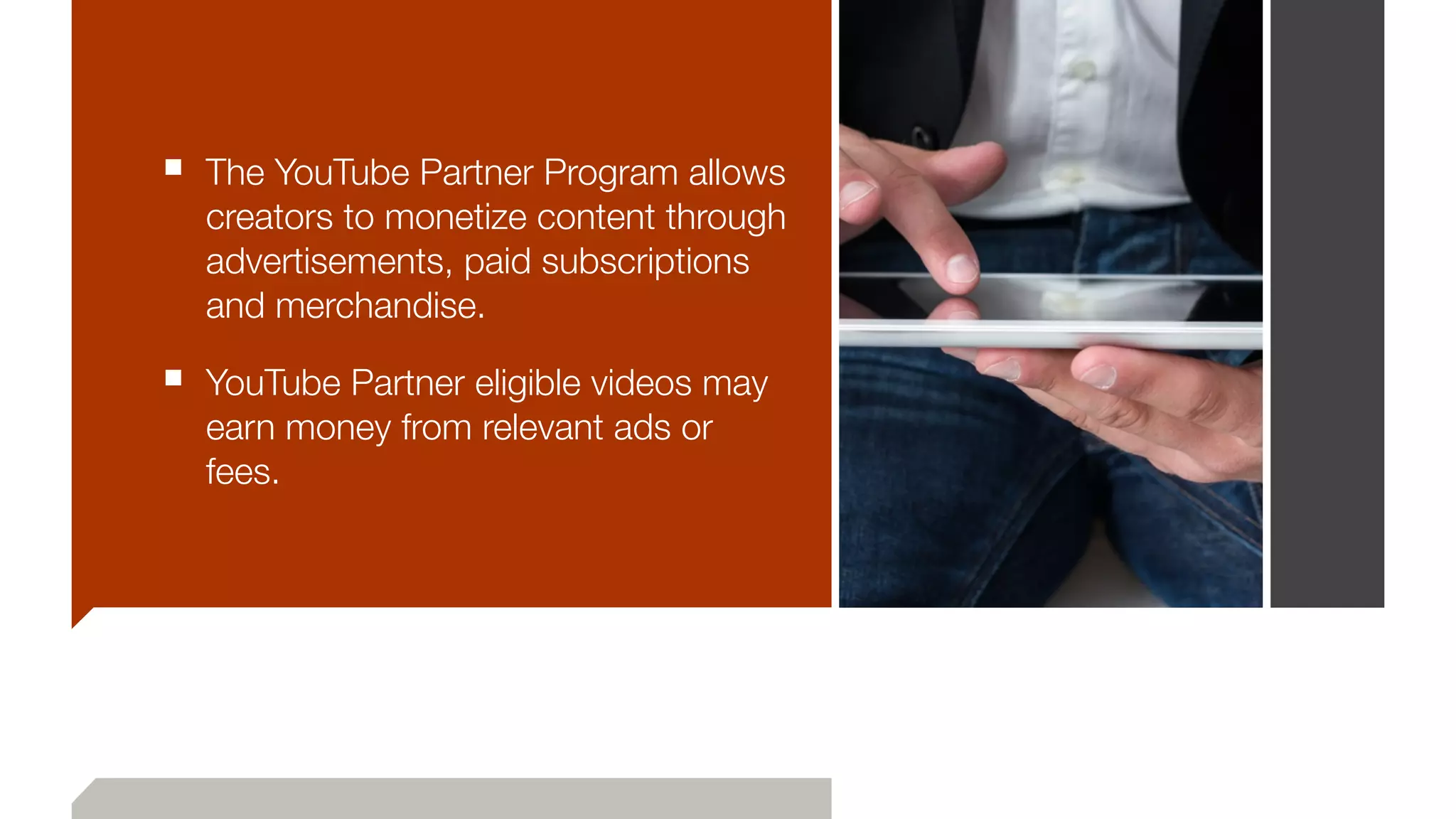 ■ The YouTube Partner Program allows
creators to monetize content through
advertisements, paid subscriptions
and merchandise.
■ YouTube Partner eligible videos may
earn money from relevant ads or
fees.
 
