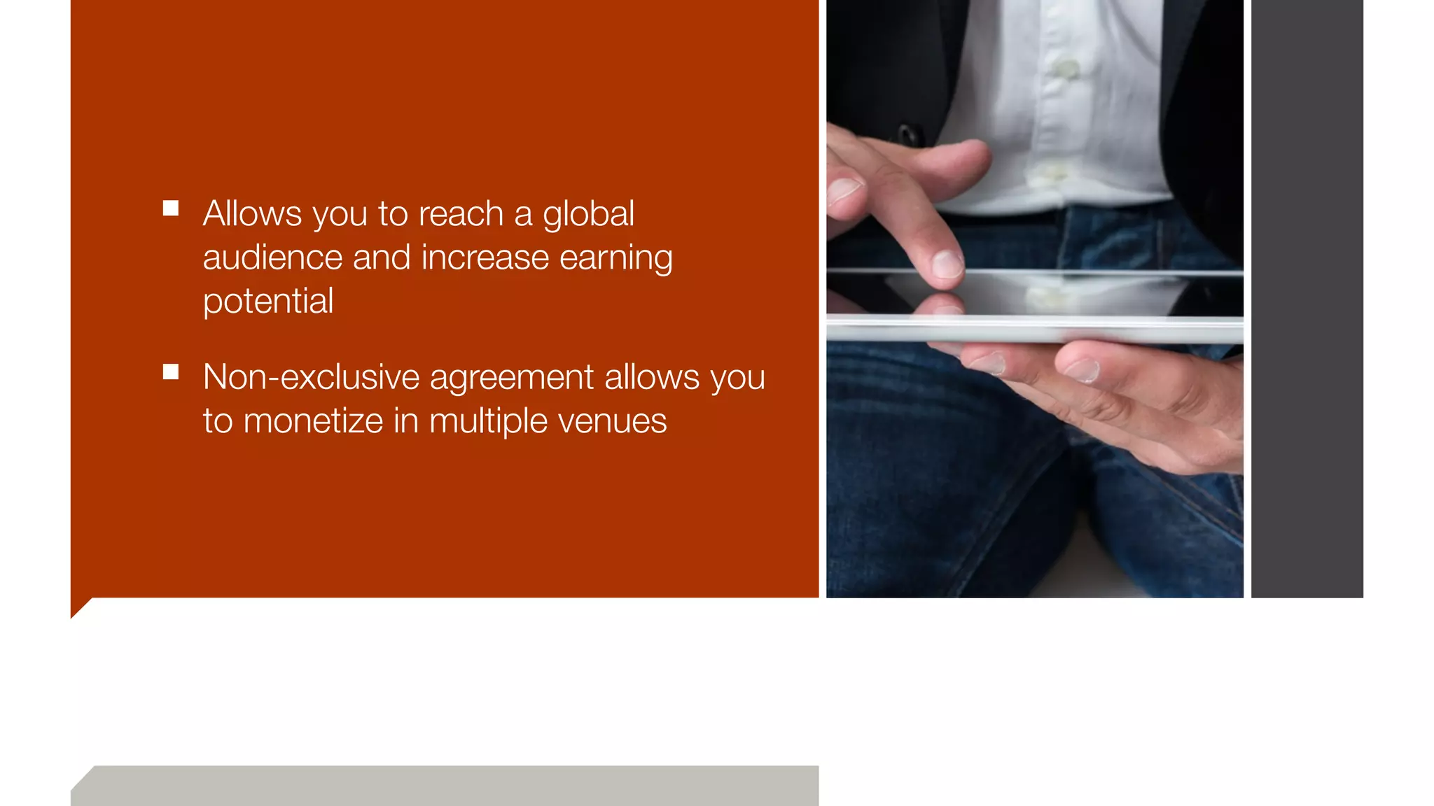 ■ Allows you to reach a global
audience and increase earning
potential
■ Non-exclusive agreement allows you
to monetize in multiple venues
 