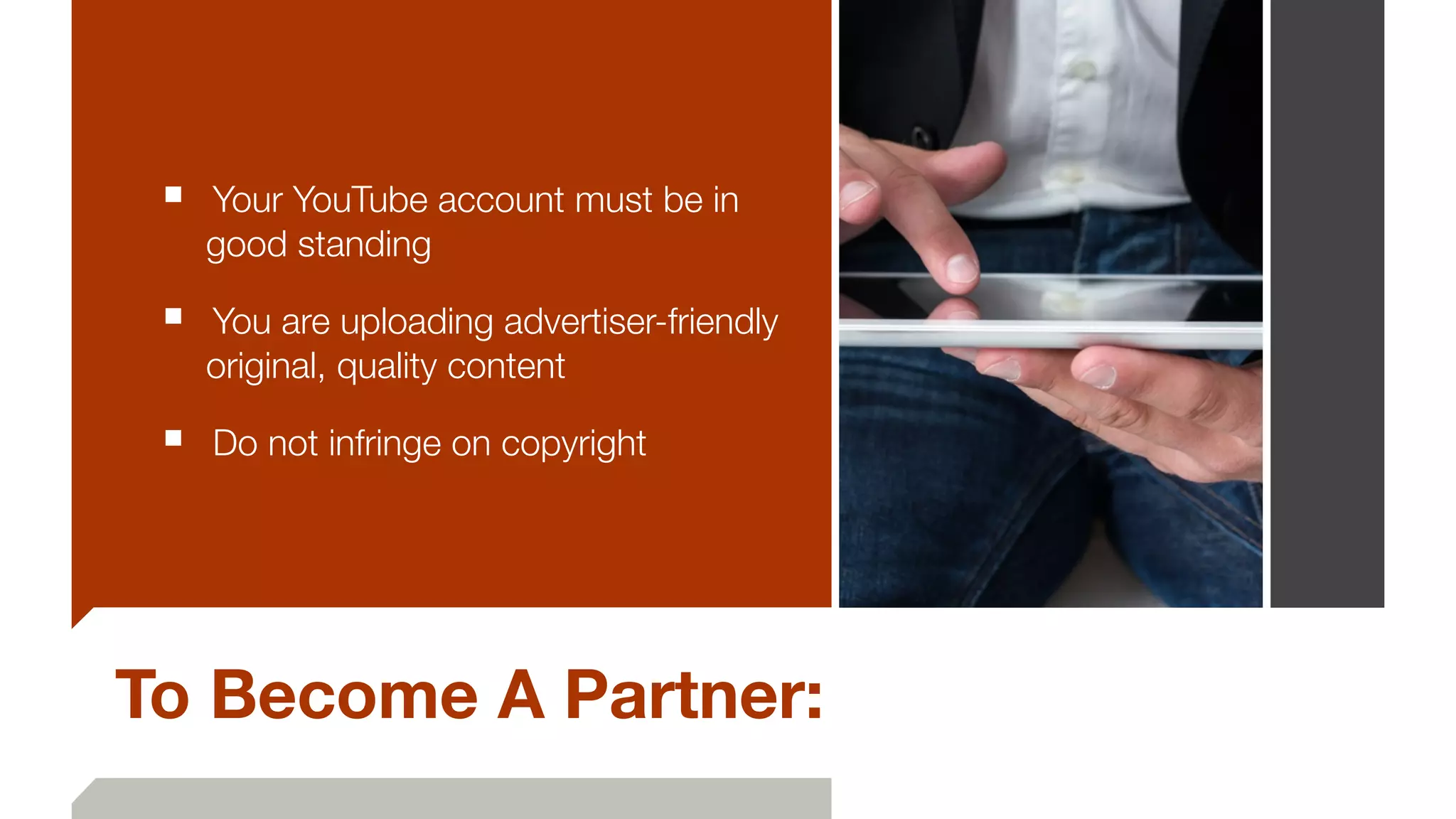 To Become A Partner:
■ 	Your YouTube account must be in
good standing
■ 	You are uploading advertiser-friendly
original, quality content
■ 	Do not infringe on copyright
 
