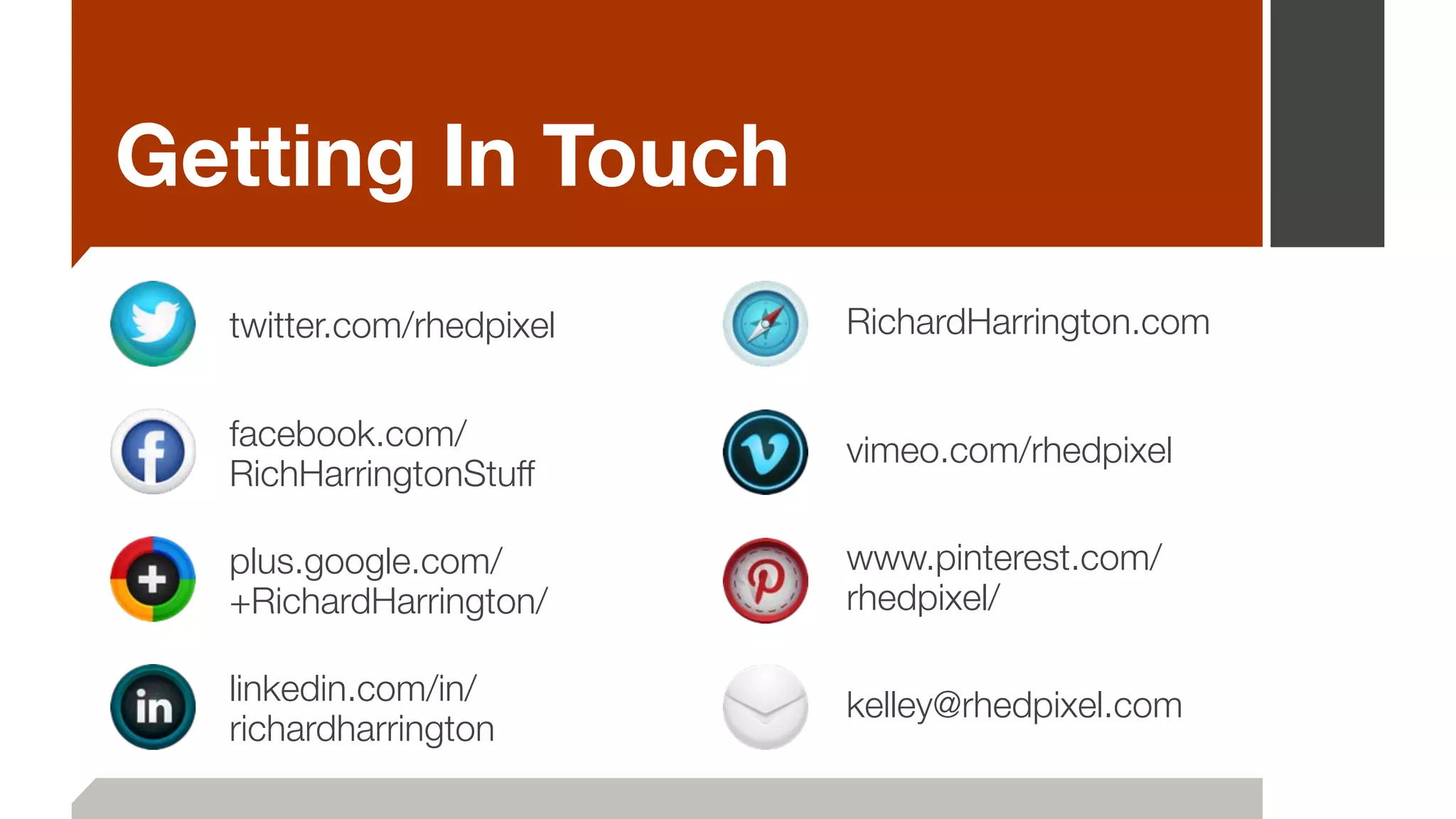 Getting In Touch
twitter.com/rhedpixel
facebook.com/
RichHarringtonStuff
plus.google.com/
+RichardHarrington/
linkedin.com/in/
richardharrington
RichardHarrington.com
vimeo.com/rhedpixel
www.pinterest.com/
rhedpixel/
kelley@rhedpixel.com
 