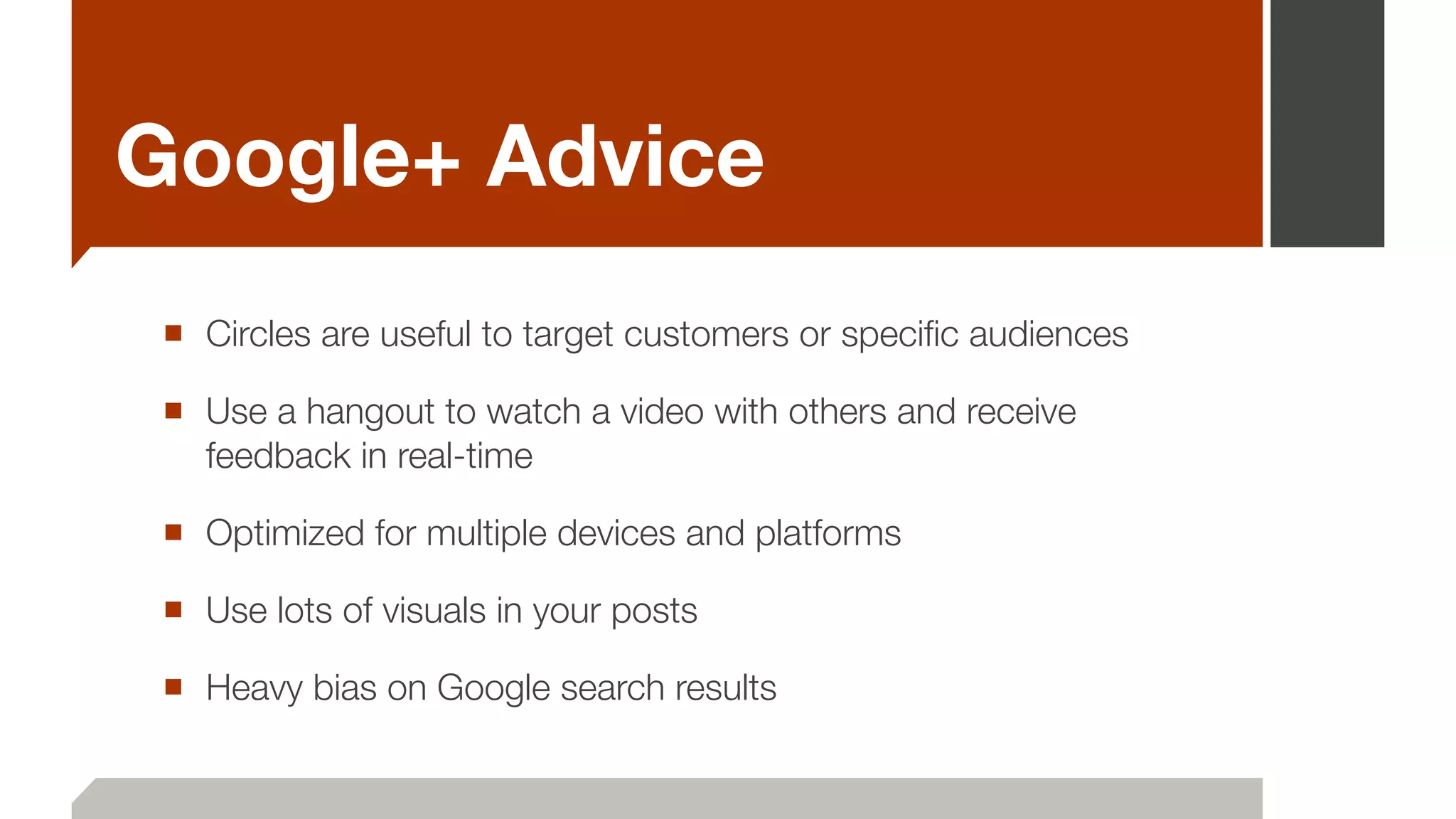 Google+ Advice
■ Circles are useful to target customers or speciﬁc audiences
■ Use a hangout to watch a video with others and receive
feedback in real-time
■ Optimized for multiple devices and platforms
■ Use lots of visuals in your posts
■ Heavy bias on Google search results
 