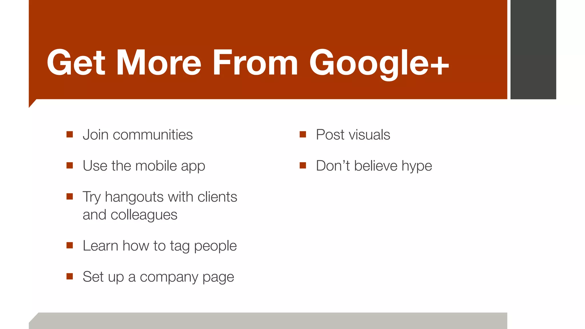 Get More From Google+
■ Join communities
■ Use the mobile app
■ Try hangouts with clients
and colleagues
■ Learn how to tag people
■ Set up a company page
■ Post visuals
■ Don’t believe hype
 