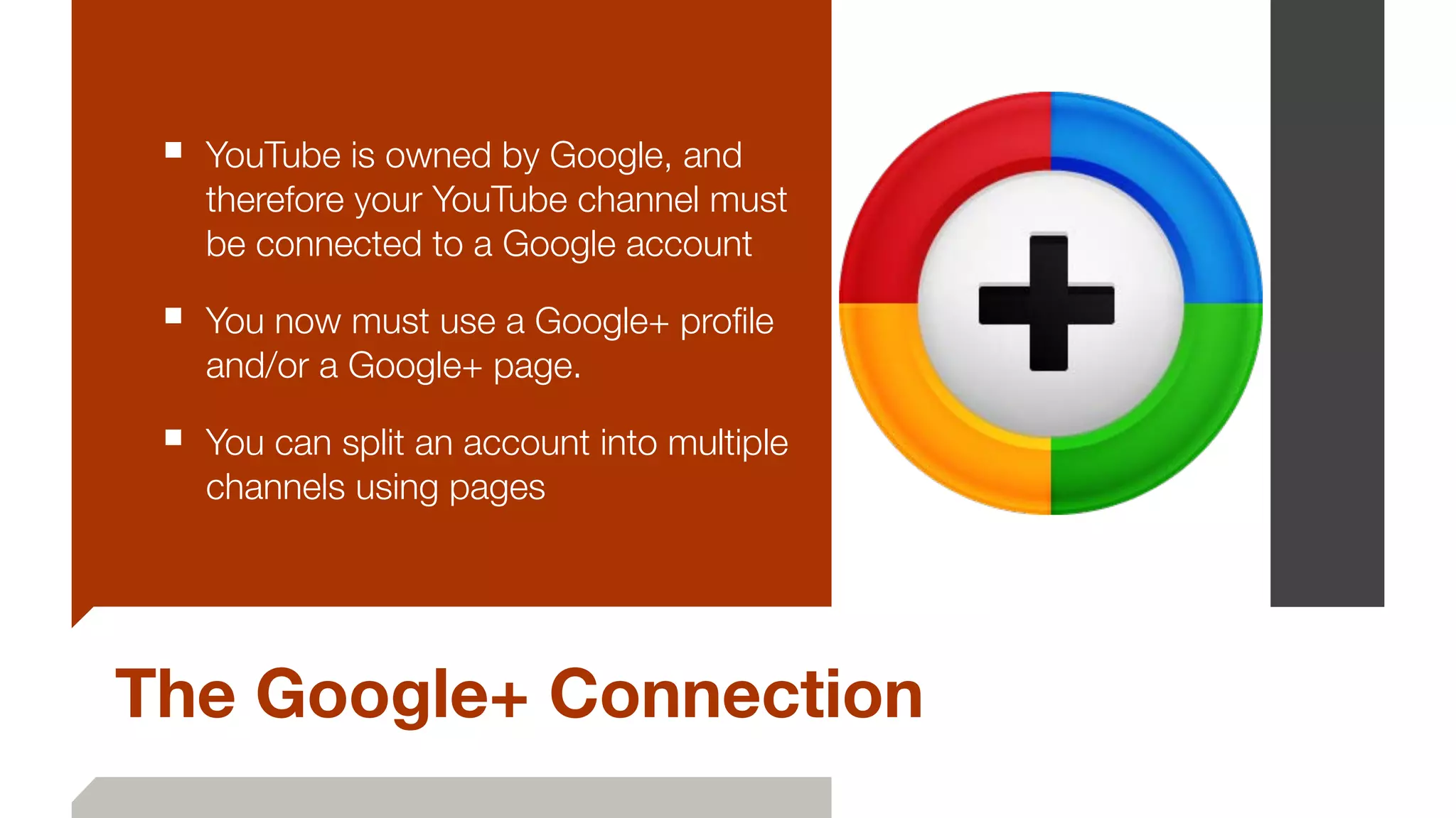 The Google+ Connection
■ YouTube is owned by Google, and
therefore your YouTube channel must
be connected to a Google account
■ You now must use a Google+ proﬁle
and/or a Google+ page.
■ You can split an account into multiple
channels using pages
 