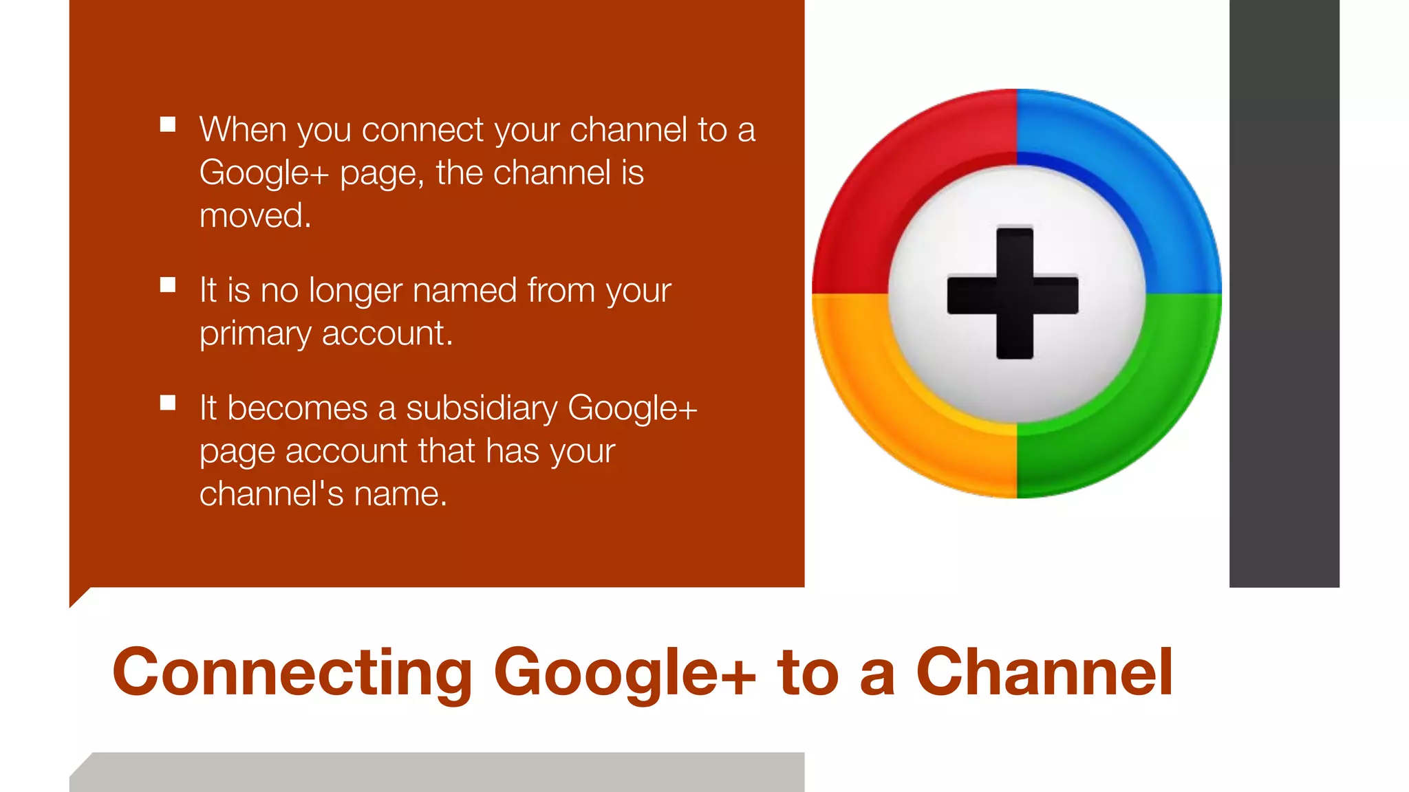 Connecting Google+ to a Channel
■ When you connect your channel to a
Google+ page, the channel is
moved.
■ It is no longer named from your
primary account.
■ It becomes a subsidiary Google+
page account that has your
channel's name.
 