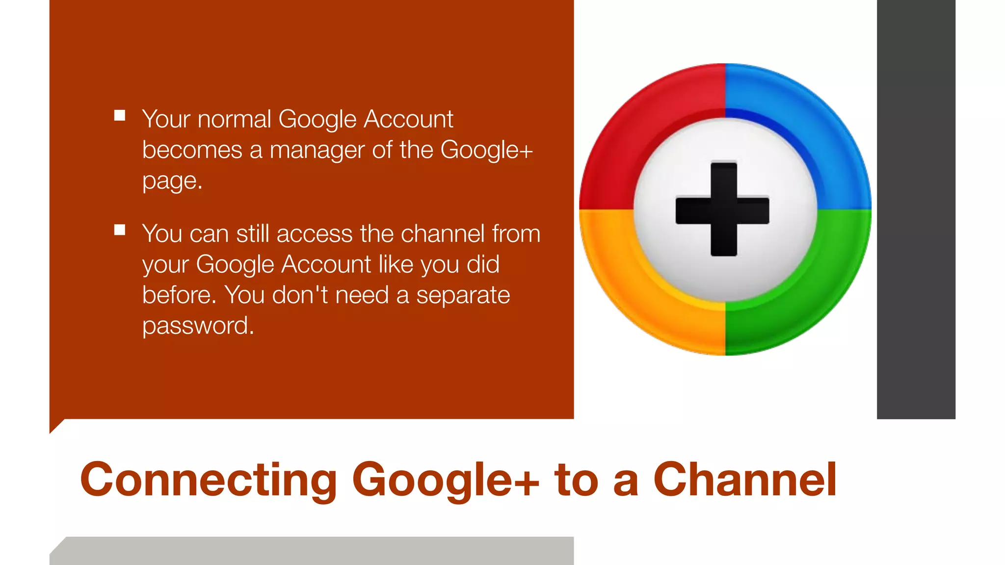 Connecting Google+ to a Channel
■ Your normal Google Account
becomes a manager of the Google+
page.
■ You can still access the channel from
your Google Account like you did
before. You don't need a separate
password.
 