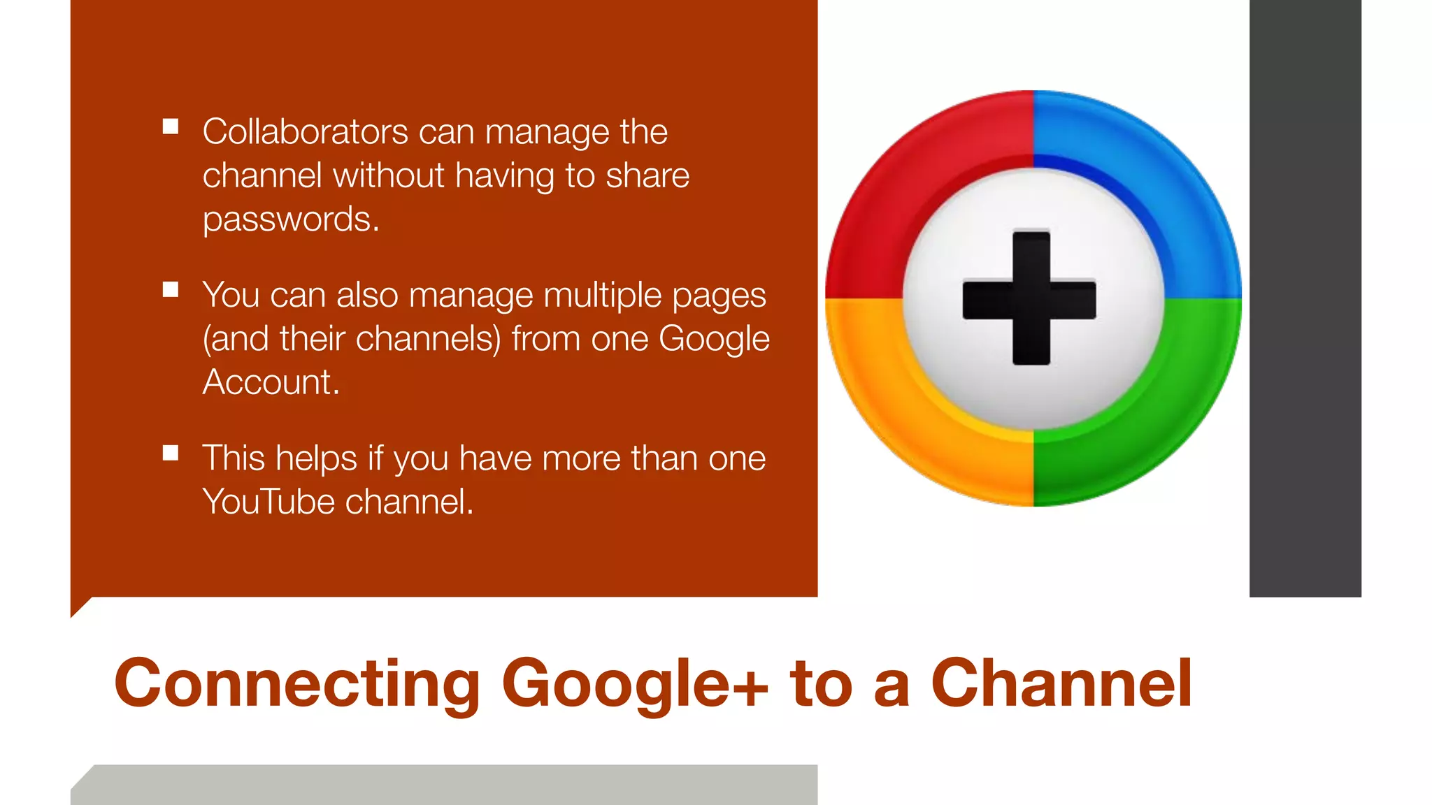 Connecting Google+ to a Channel
■ Collaborators can manage the
channel without having to share
passwords.
■ You can also manage multiple pages
(and their channels) from one Google
Account.
■ This helps if you have more than one
YouTube channel.
 