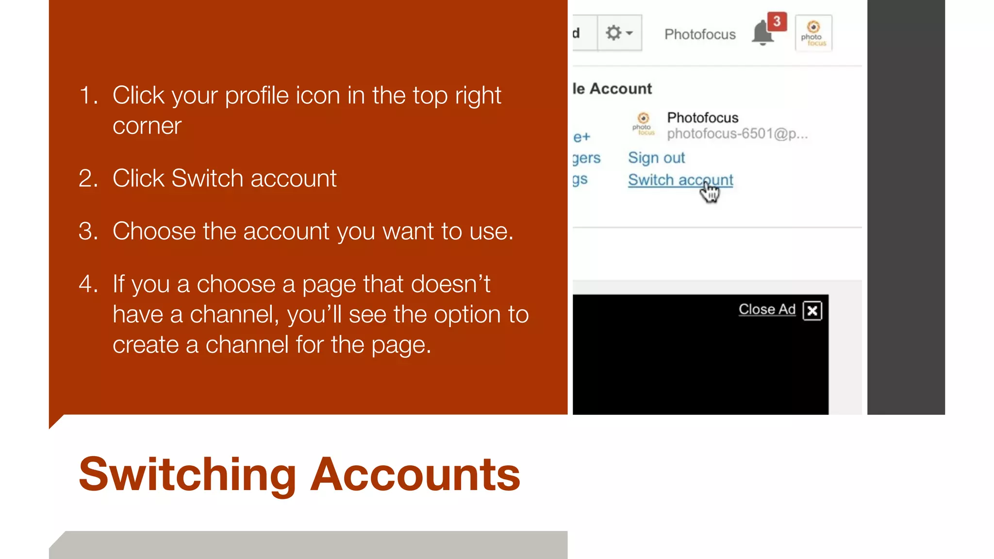 Switching Accounts
1. Click your proﬁle icon in the top right
corner
2. Click Switch account
3. Choose the account you want to use.
4. If you a choose a page that doesn’t
have a channel, you’ll see the option to
create a channel for the page.
 
