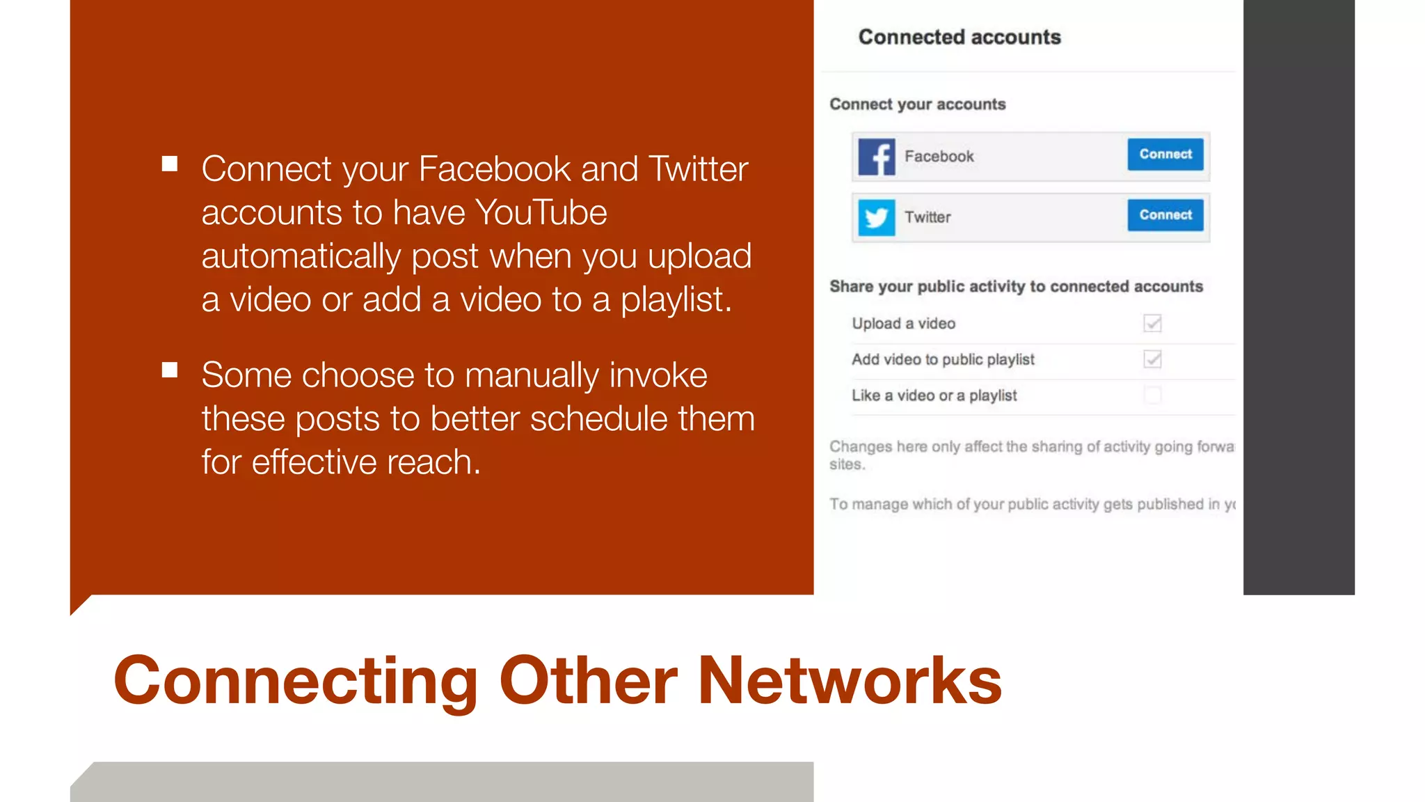 Connecting Other Networks
■ Connect your Facebook and Twitter
accounts to have YouTube
automatically post when you upload
a video or add a video to a playlist.
■ Some choose to manually invoke
these posts to better schedule them
for effective reach.
 