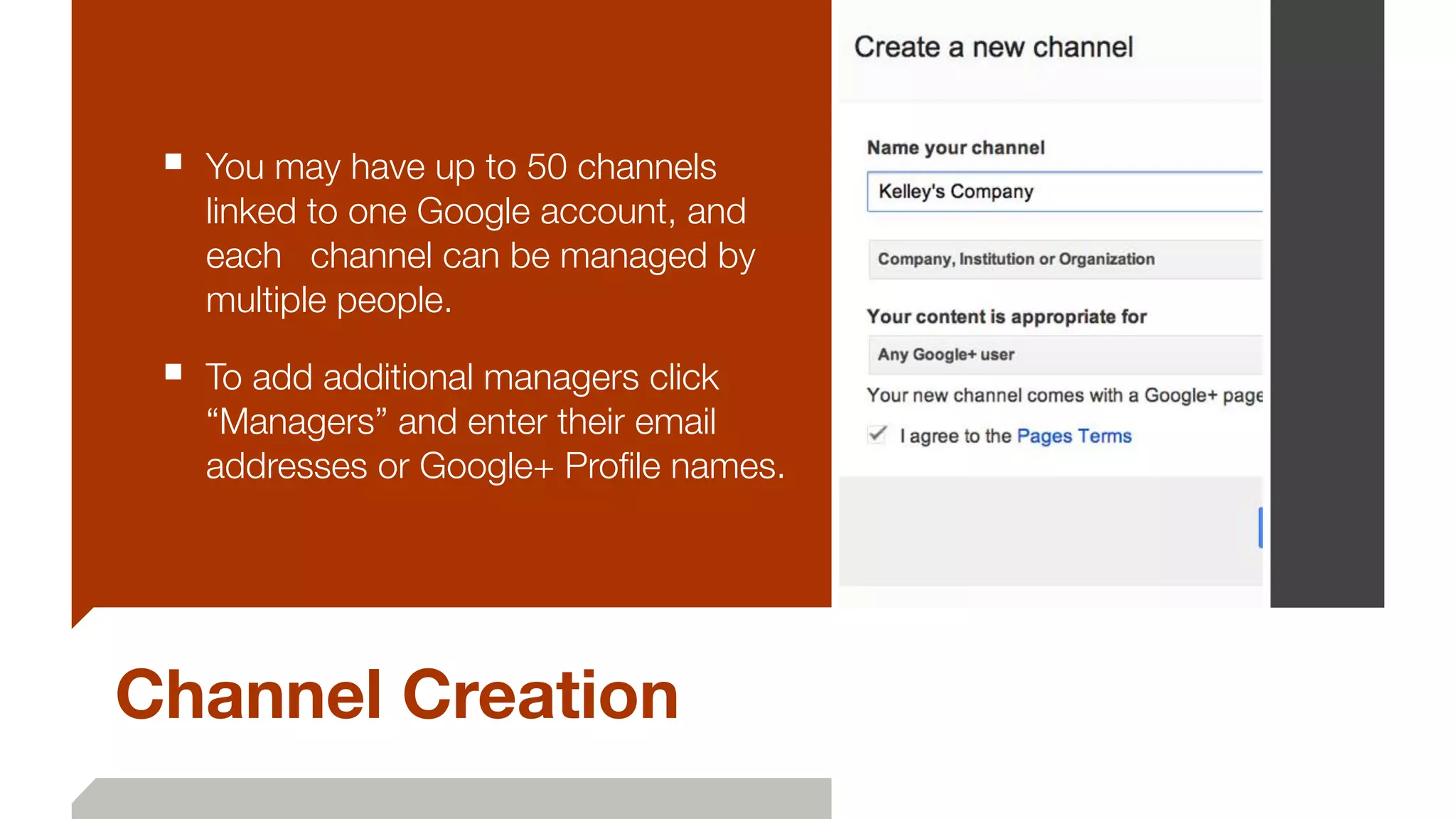 Channel Creation
■ You may have up to 50 channels
linked to one Google account, and
each 	 channel can be managed by
multiple people.
■ To add additional managers click
“Managers” and enter their email
addresses or Google+ Proﬁle names.
 