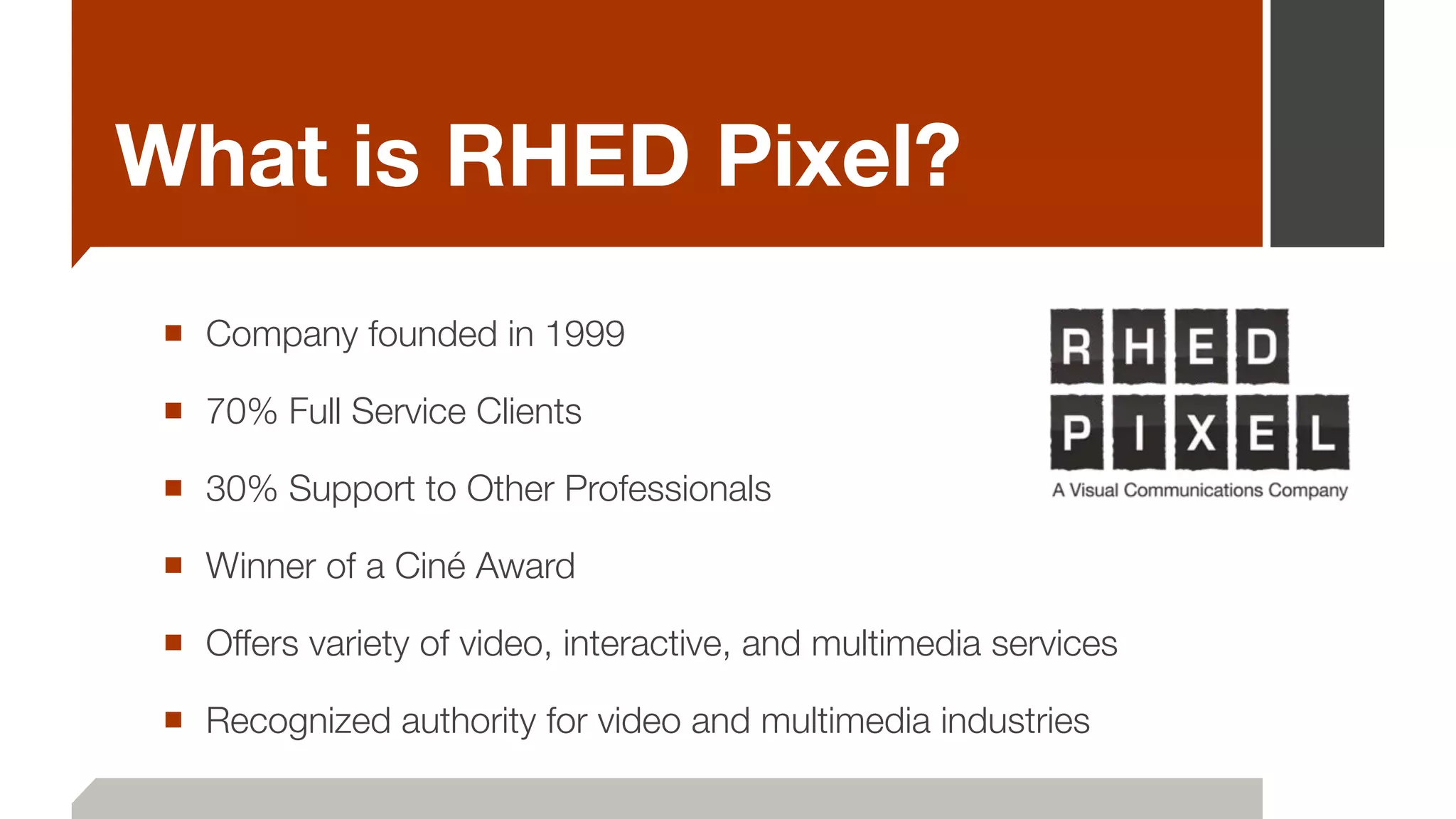 What is RHED Pixel?
■ Company founded in 1999
■ 70% Full Service Clients
■ 30% Support to Other Professionals
■ Winner of a Ciné Award
■ Offers variety of video, interactive, and multimedia services
■ Recognized authority for video and multimedia industries
 