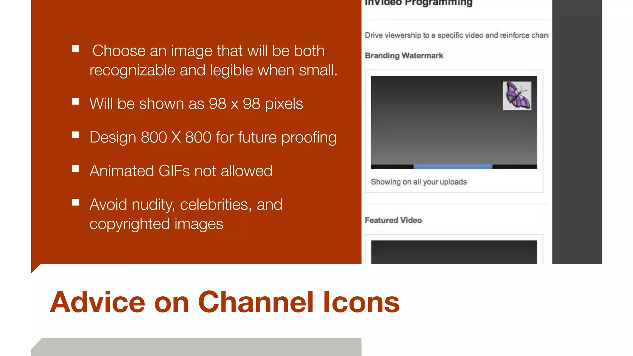 Advice on Channel Icons
■ 	Choose an image that will be both
recognizable and legible when small.
■ Will be shown as 98 x 98 pixels
■ Design 800 X 800 for future prooﬁng
■ Animated GIFs not allowed
■ Avoid nudity, celebrities, and
copyrighted images
 