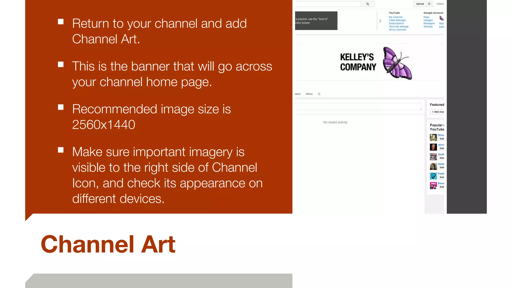 Channel Art
■ Return to your channel and add
Channel Art.
■ This is the banner that will go across
your channel home page.
■ Recommended image size is
2560x1440
■ Make sure important imagery is
visible to the right side of Channel
Icon, and check its appearance on
different devices.
 