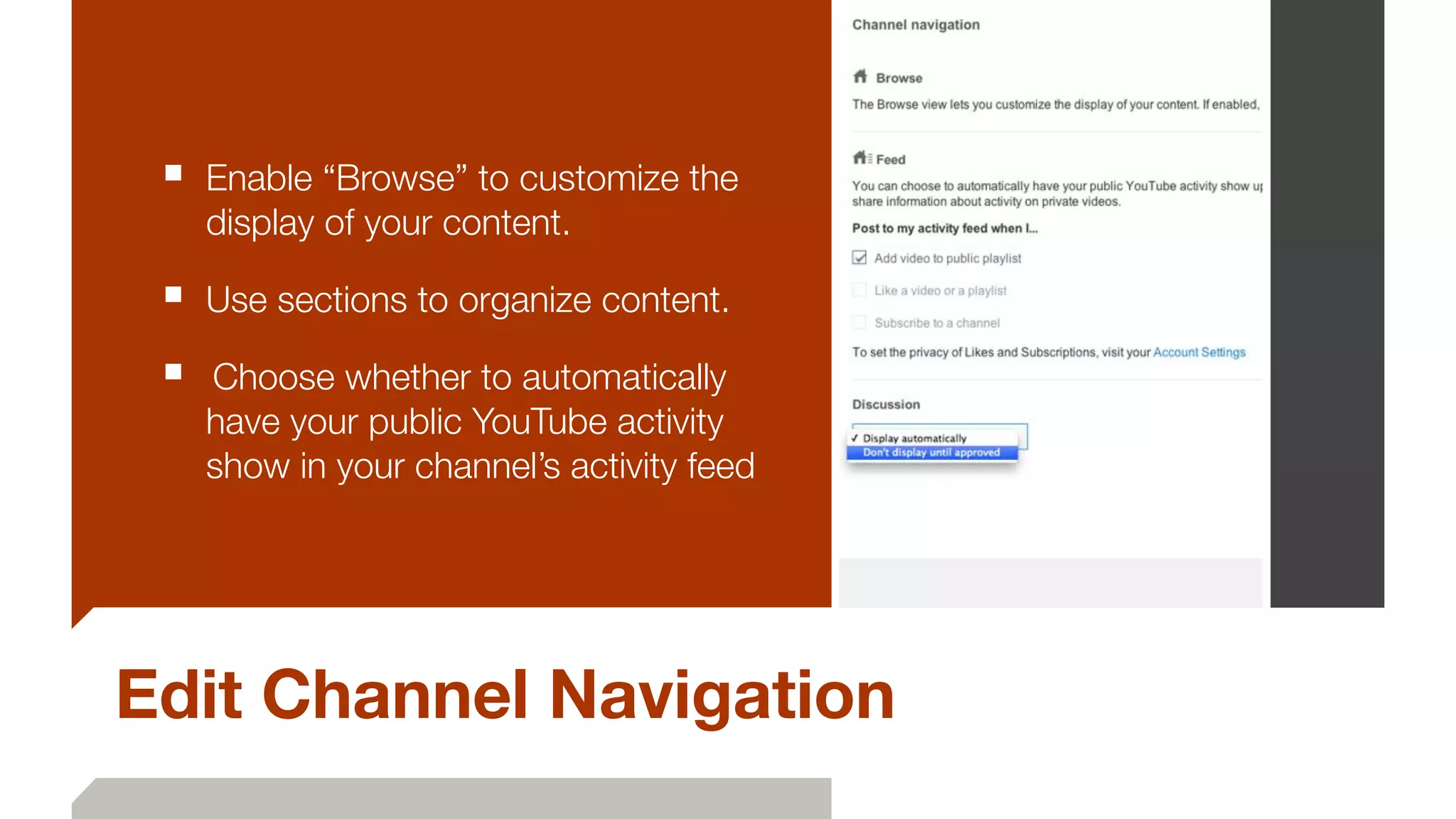 Edit Channel Navigation
■ Enable “Browse” to customize the
display of your content.
■ Use sections to organize content.
■ 	Choose whether to automatically
have your public YouTube activity
show in your channel’s activity feed
 