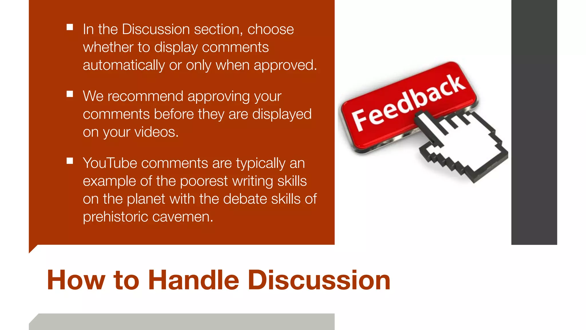 How to Handle Discussion
■ In the Discussion section, choose
whether to display comments
automatically or only when approved.
■ We recommend approving your
comments before they are displayed
on your videos.
■ YouTube comments are typically an
example of the poorest writing skills
on the planet with the debate skills of
prehistoric cavemen.
 
