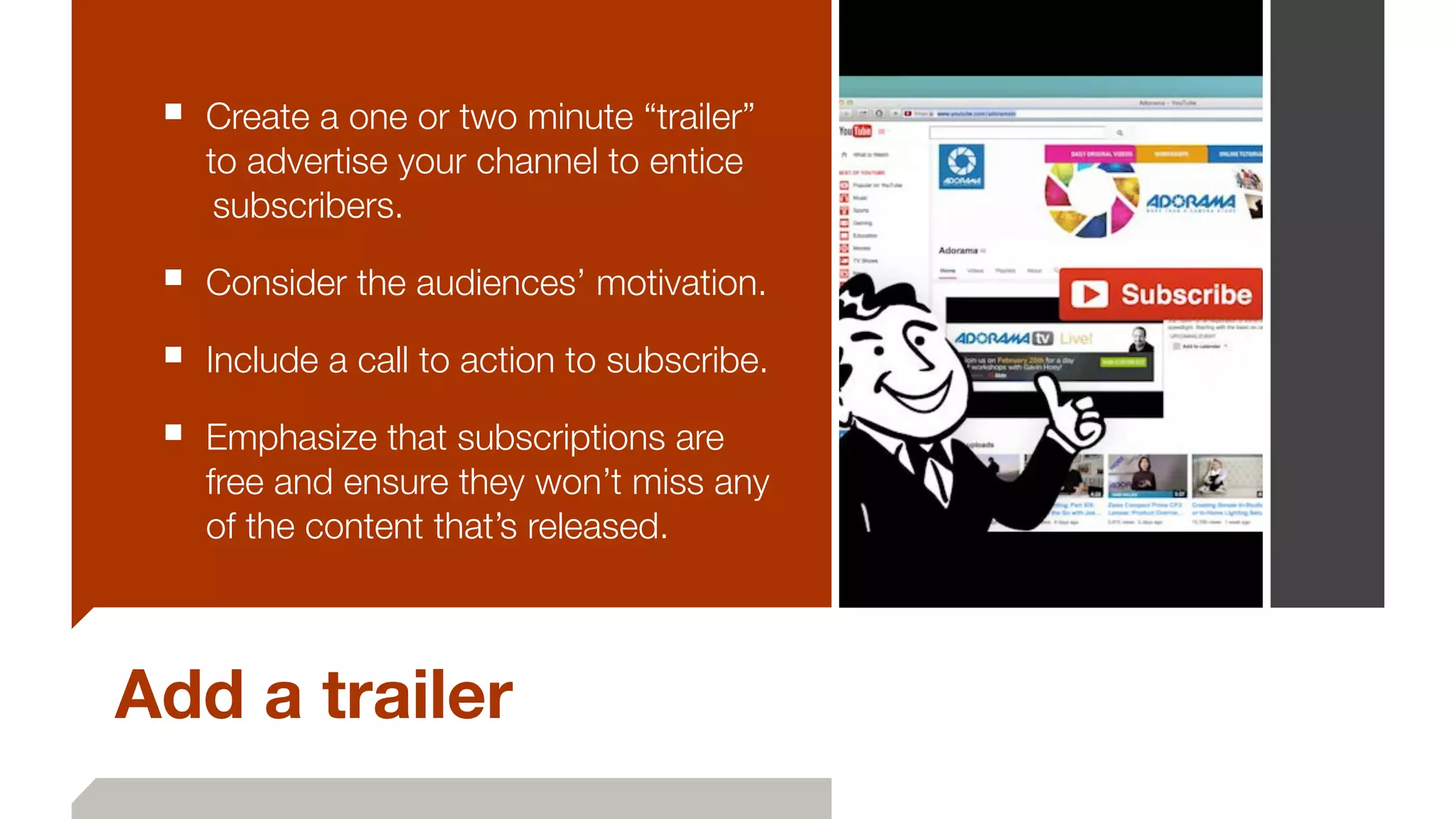 Add a trailer
■ Create a one or two minute “trailer”
to advertise your channel to entice
	subscribers.
■ Consider the audiences’ motivation.
■ Include a call to action to subscribe.
■ Emphasize that subscriptions are
free and ensure they won’t miss any
of the content that’s released.
 
