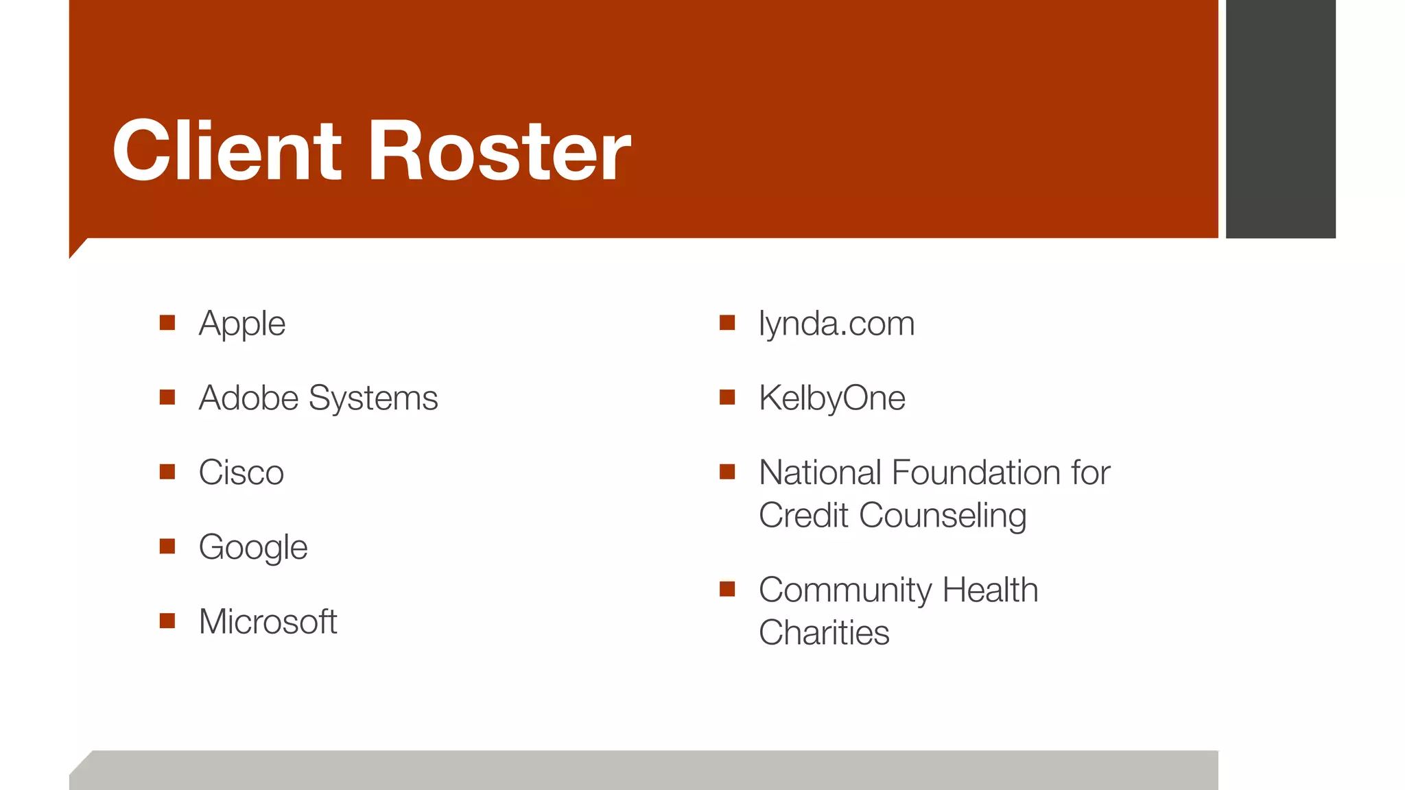 Client Roster
■ Apple
■ Adobe Systems
■ Cisco
■ Google
■ Microsoft
■ lynda.com
■ KelbyOne
■ National Foundation for
Credit Counseling
■ Community Health
Charities
 