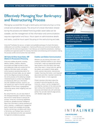 solutions intralinks for bankruptcy & restructuring




Effectively Managing Your Bankruptcy
and Restructuring Process
Managing successfully through a bankruptcy and restructuring is a time-
critical and complex process. The amount of critical information shared
during the process and related financing and/or asset sales can be
sizeable, and the management of the information and communications
                                                                                                     IntraLinks provides a powerful
requires organization and focus. Hours spent on administrative details
                                                                                                     solution to improve the security
and tasks, could be hours spent focusing on the restructuring and sale.                              and speed of your bankruptcy and
                                                                                                     restructuring process.

IntraLinks® facilitates the secure, compliant and auditable exchange of critical information,
                                                                                                     security
collaboration and workflow management, improving efficiency and control among all parties
involved with the restructuring process. It can help you can streamline procedures, creating a       Document locking & protection
simplified and organized system for sharing information and enhancing communications making          Manage and securely exchange sensitive infor-
                                                                                                     mation throughout the lifecycle. Information in
the process swifter and smoother than ever before.
                                                                                                     PDF and Microsoft Office files are encrypted
                                                                                                     and persistently password protected as they
363 Sales & Other Asset Sales, DIP                Creditor and Debtor Communication                  are delivered, saved or viewed.
(Debtor-in-Possession) Financing                  Whether you are sharing information with
                                                                                                     control
IntraLinks enables all parties including          creditors, potential investors or your restruc-
debtors, lenders, creditors, advisors,            turing team, make sure appropriate parties         strict access control
accountants and legal counsel to share            have access to the information they need,          Rigorous ID and password protection
                                                                                                     protocols keep you in control of who has
and collaborate inside and outside the firm.      when they need it. Using IntraLinks, getting       access, allowing permissioning down to the
Organize information easily, and tightly          key players up-to-speed on lease agree-            document level.
control access to sensitive documents. For        ments, pension documents, restructuring
divestitures and asset sales, you can speed       models, financing information, court-required      compliance
up the due diligence process by bringing          documents and other important records has
                                                                                                     complete audit History
the entire process on-line allowing multiple      never been faster or more organized.               A detailed and complete accurate record of
interested buyers to conduct due diligence                                                           who has seen what information and when,
simultaneously. With your information             Protect sensitive information about the            enables you to maintain a full auditable
securely available anywhere, anytime, you         company’s restructuring plans by using             record of disclosure for legal and /or
can expand your reach to find the right buyer     IntraLinks, where it can be managed and            compliancy purposes.
regardless of time zones or geographies,          controlled by members of the restructuring
                                                  team without the involvement of internal           reporting
maximizing values while mitigating risks and
saving time.                                      resources and shared only with authorized          intelligence reports
                                                  parties. You can also track all usage activity     Powerful reporting features show you which
By using IntraLinks, you can stay ahead of        with detailed usage reports.                       information buyers have reviewed and how
the changing landscape in real-time, leaving                                                         often; advanced reports provide comprehensive
                                                                                                     detail on activity across buyer groups, including
less time for market factors to disrupt the
                                                                                                     which searches are most popular.
process. IntraLinks’ monitoring capabilities
provide you valuable business intelligence
about how information is being reviewed and
who is viewing — enabling you to gauge the
level of interest and strategize accordingly.
And by maintaining a complete audit history
of all activity, you’ll always have a record of
what was disclosed and what was reviewed
for legal and compliance purposes.                                                                  1 866 INTRALINKS
                                                                                                    New York  + 1 212 342 7684
                                                                                                    London    + 44 (0) 20 7060 0660
                                                                                                    Hong Kong + 852 3101 7022
                                                                                                    www.intralinks.com
 