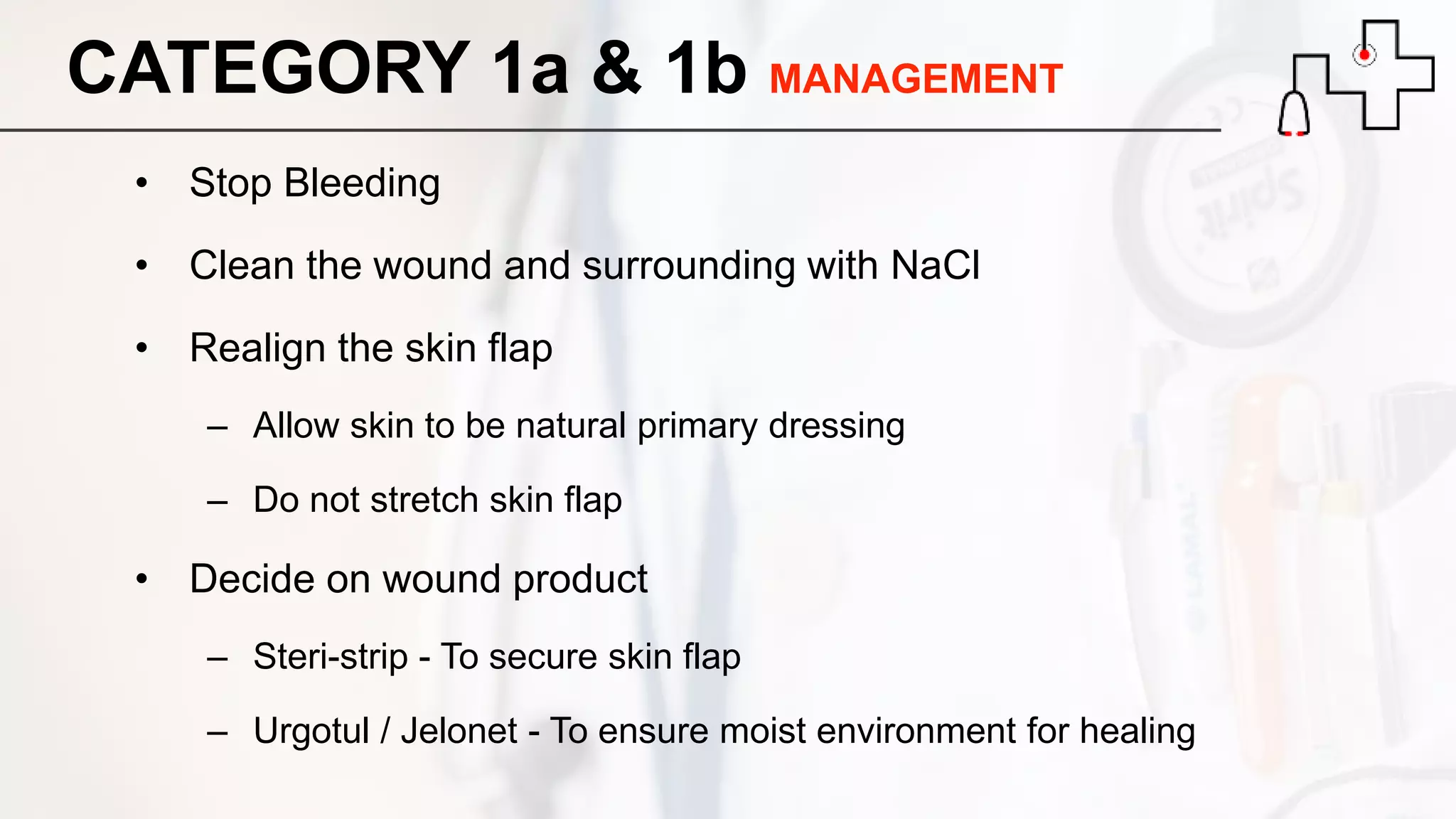 CATEGORY 1a & 1b MANAGEMENT
• Stop Bleeding
• Clean the wound and surrounding with NaCl
• Realign the skin flap
– Allow skin to be natural primary dressing
– Do not stretch skin flap
• Decide on wound product
– Steri-strip - To secure skin flap
– Urgotul / Jelonet - To ensure moist environment for healing
 