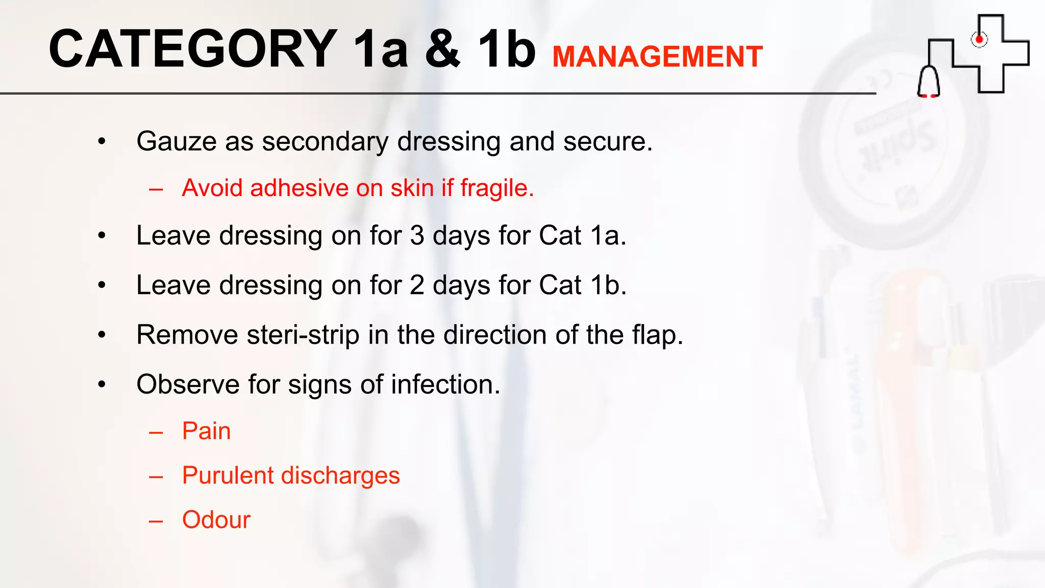 CATEGORY 1a & 1b MANAGEMENT
• Gauze as secondary dressing and secure.
– Avoid adhesive on skin if fragile.
• Leave dressing on for 3 days for Cat 1a.
• Leave dressing on for 2 days for Cat 1b.
• Remove steri-strip in the direction of the flap.
• Observe for signs of infection.
– Pain
– Purulent discharges
– Odour
 