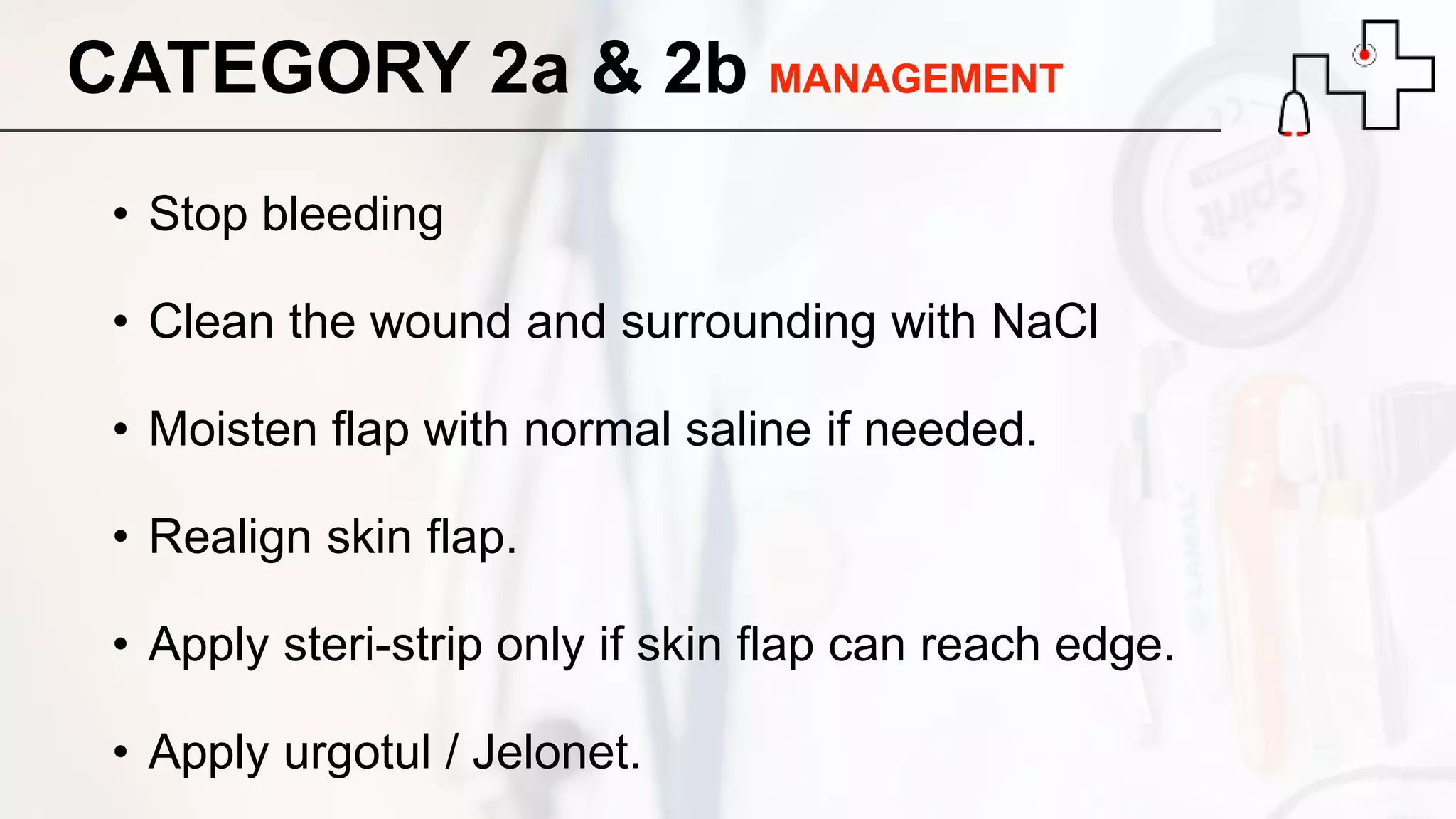 CATEGORY 2a & 2b MANAGEMENT
• Stop bleeding
• Clean the wound and surrounding with NaCl
• Moisten flap with normal saline if needed.
• Realign skin flap.
• Apply steri-strip only if skin flap can reach edge.
• Apply urgotul / Jelonet.
 