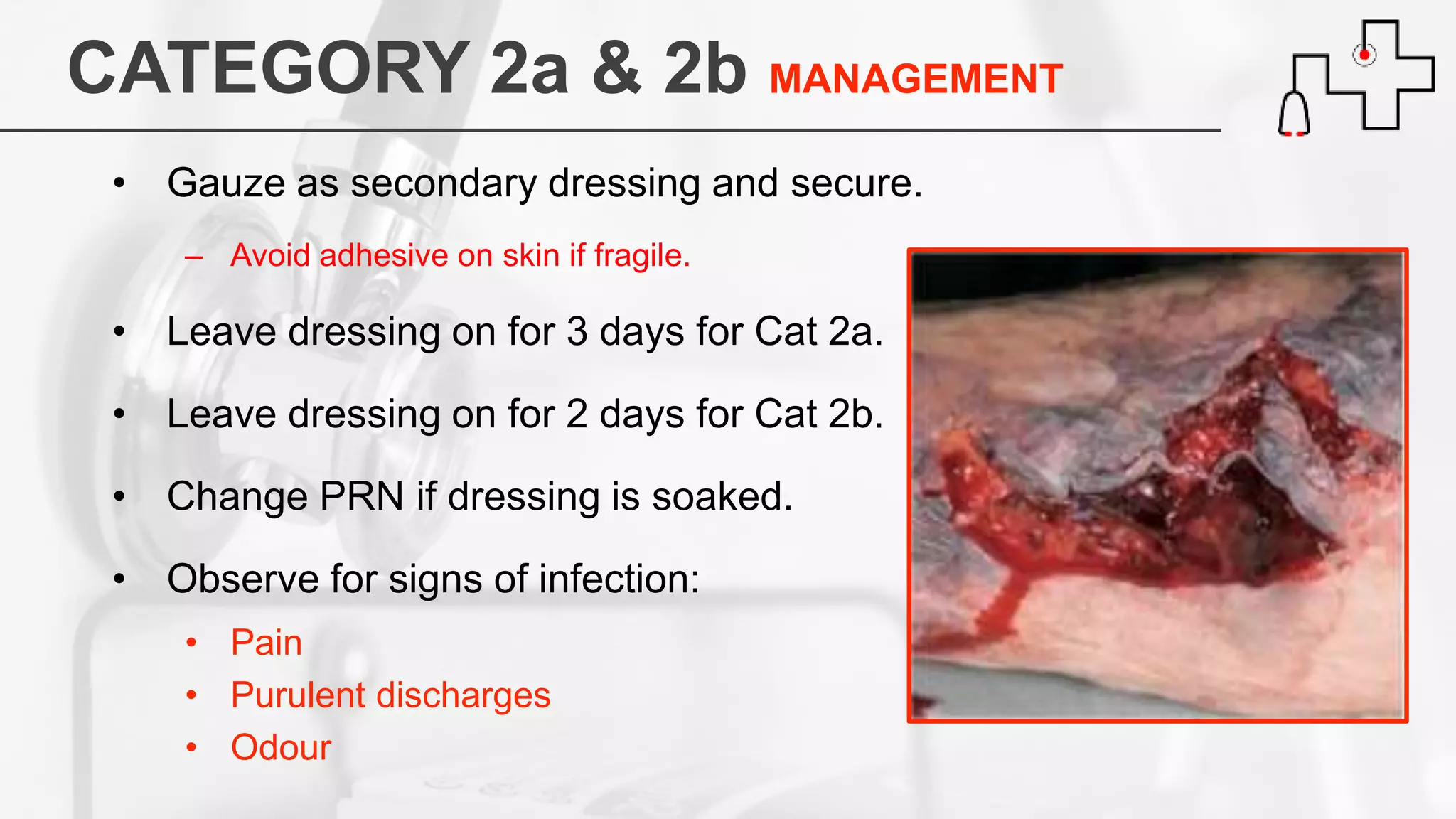 CATEGORY 2a & 2b MANAGEMENT
• Gauze as secondary dressing and secure.
– Avoid adhesive on skin if fragile.
• Leave dressing on for 3 days for Cat 2a.
• Leave dressing on for 2 days for Cat 2b.
• Change PRN if dressing is soaked.
• Observe for signs of infection:
• Pain
• Purulent discharges
• Odour
 