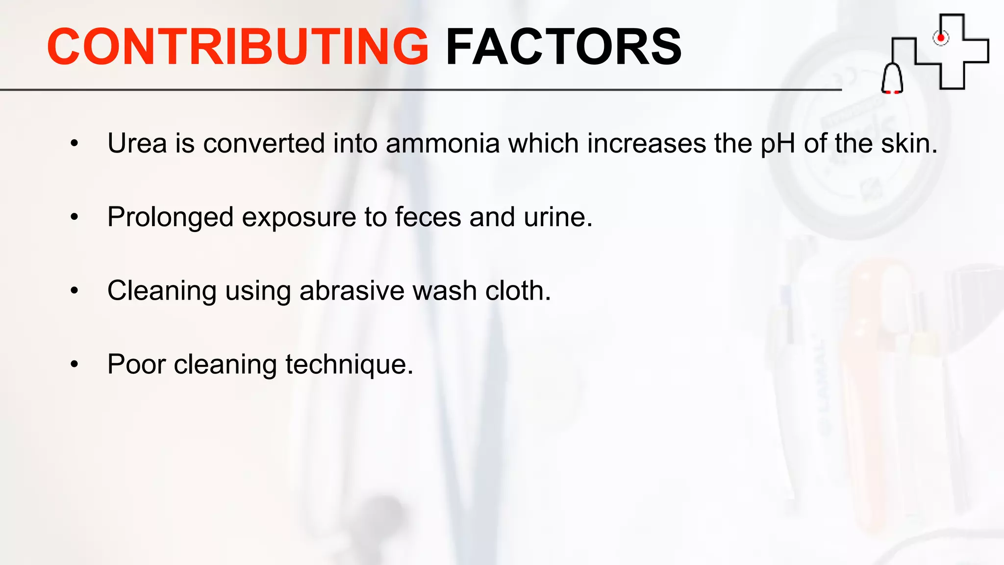 CONTRIBUTING FACTORS
• Urea is converted into ammonia which increases the pH of the skin.
• Prolonged exposure to feces and urine.
• Cleaning using abrasive wash cloth.
• Poor cleaning technique.
 