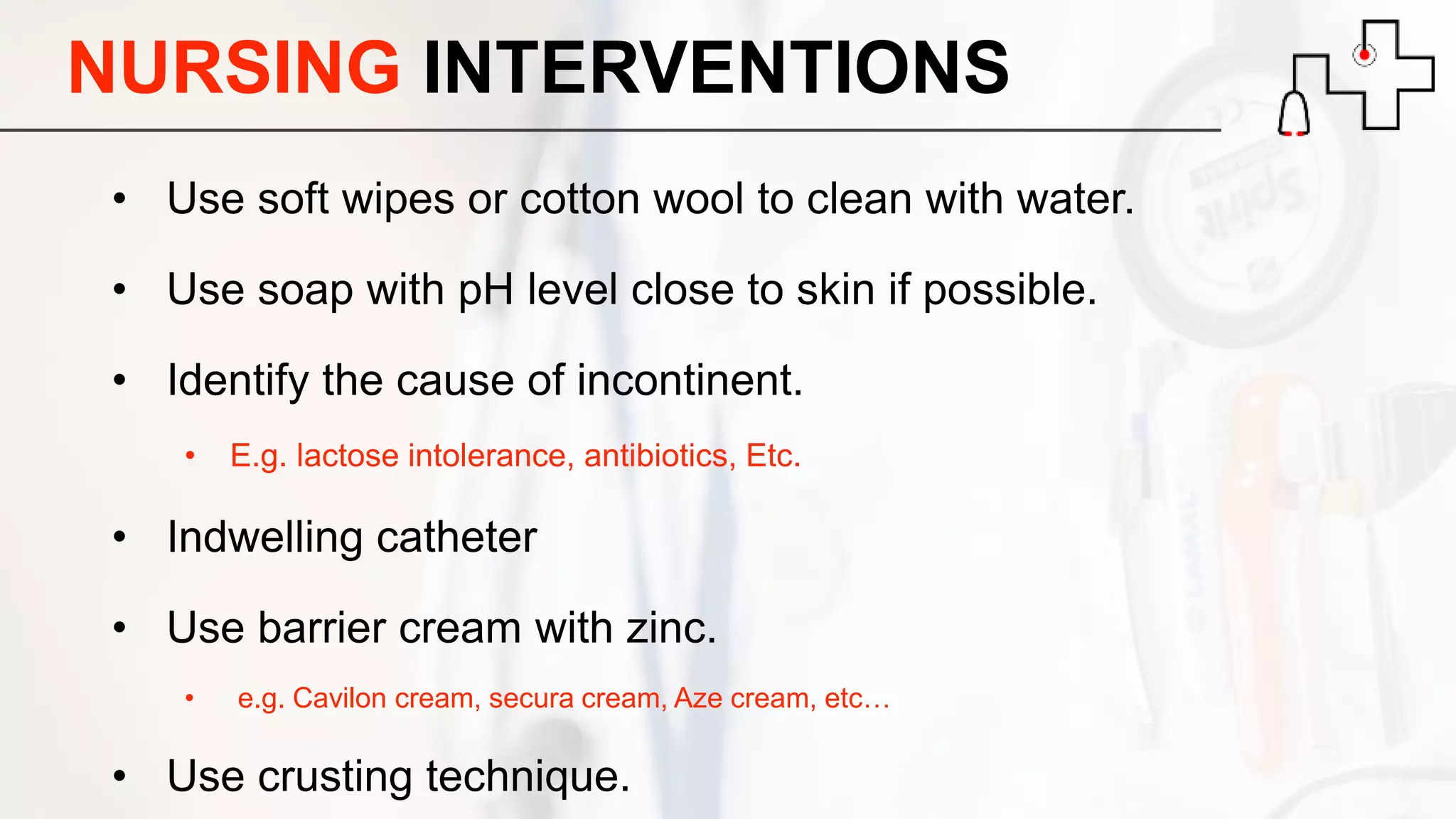 NURSING INTERVENTIONS
• Use soft wipes or cotton wool to clean with water.
• Use soap with pH level close to skin if possible.
• Identify the cause of incontinent.
• E.g. lactose intolerance, antibiotics, Etc.
• Indwelling catheter
• Use barrier cream with zinc.
• e.g. Cavilon cream, secura cream, Aze cream, etc…
• Use crusting technique.
 