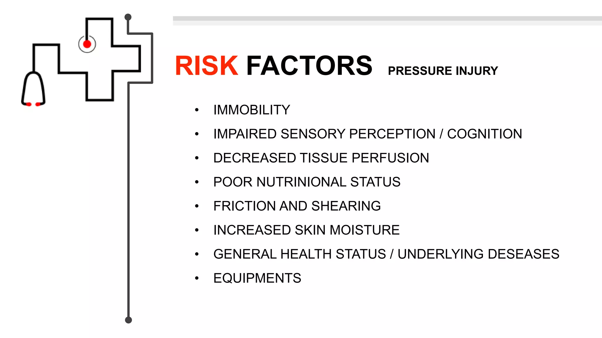 RISK FACTORS PRESSURE INJURY
• IMMOBILITY
• IMPAIRED SENSORY PERCEPTION / COGNITION
• DECREASED TISSUE PERFUSION
• POOR NUTRINIONAL STATUS
• FRICTION AND SHEARING
• INCREASED SKIN MOISTURE
• GENERAL HEALTH STATUS / UNDERLYING DESEASES
• EQUIPMENTS
 