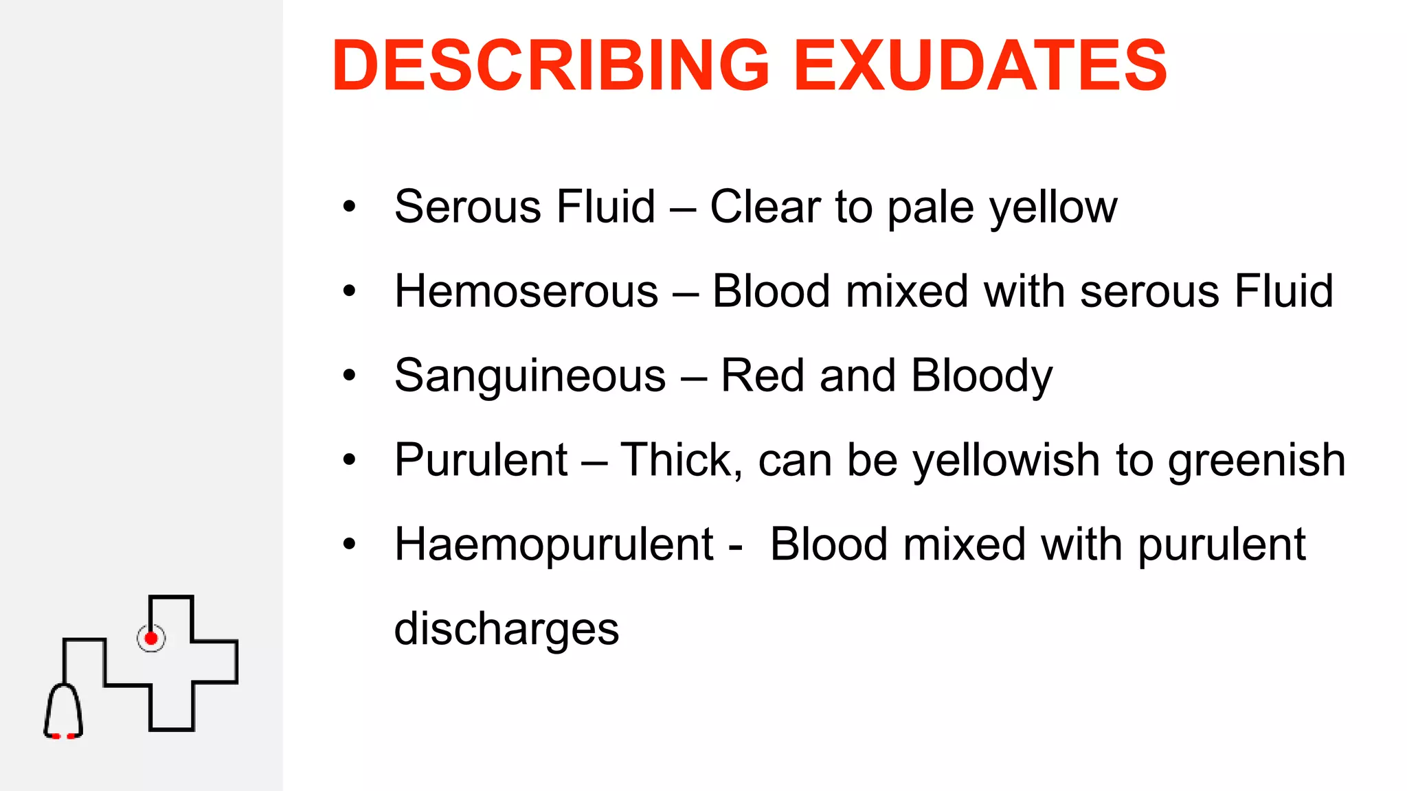 DESCRIBING EXUDATES
• Serous Fluid – Clear to pale yellow
• Hemoserous – Blood mixed with serous Fluid
• Sanguineous – Red and Bloody
• Purulent – Thick, can be yellowish to greenish
• Haemopurulent - Blood mixed with purulent
discharges
 
