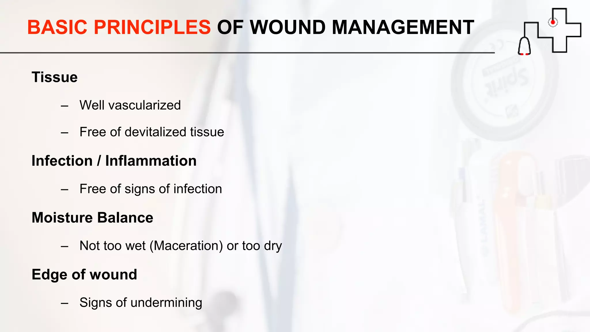 BASIC PRINCIPLES OF WOUND MANAGEMENT
Tissue
– Well vascularized
– Free of devitalized tissue
Infection / Inflammation
– Free of signs of infection
Moisture Balance
– Not too wet (Maceration) or too dry
Edge of wound
– Signs of undermining
 