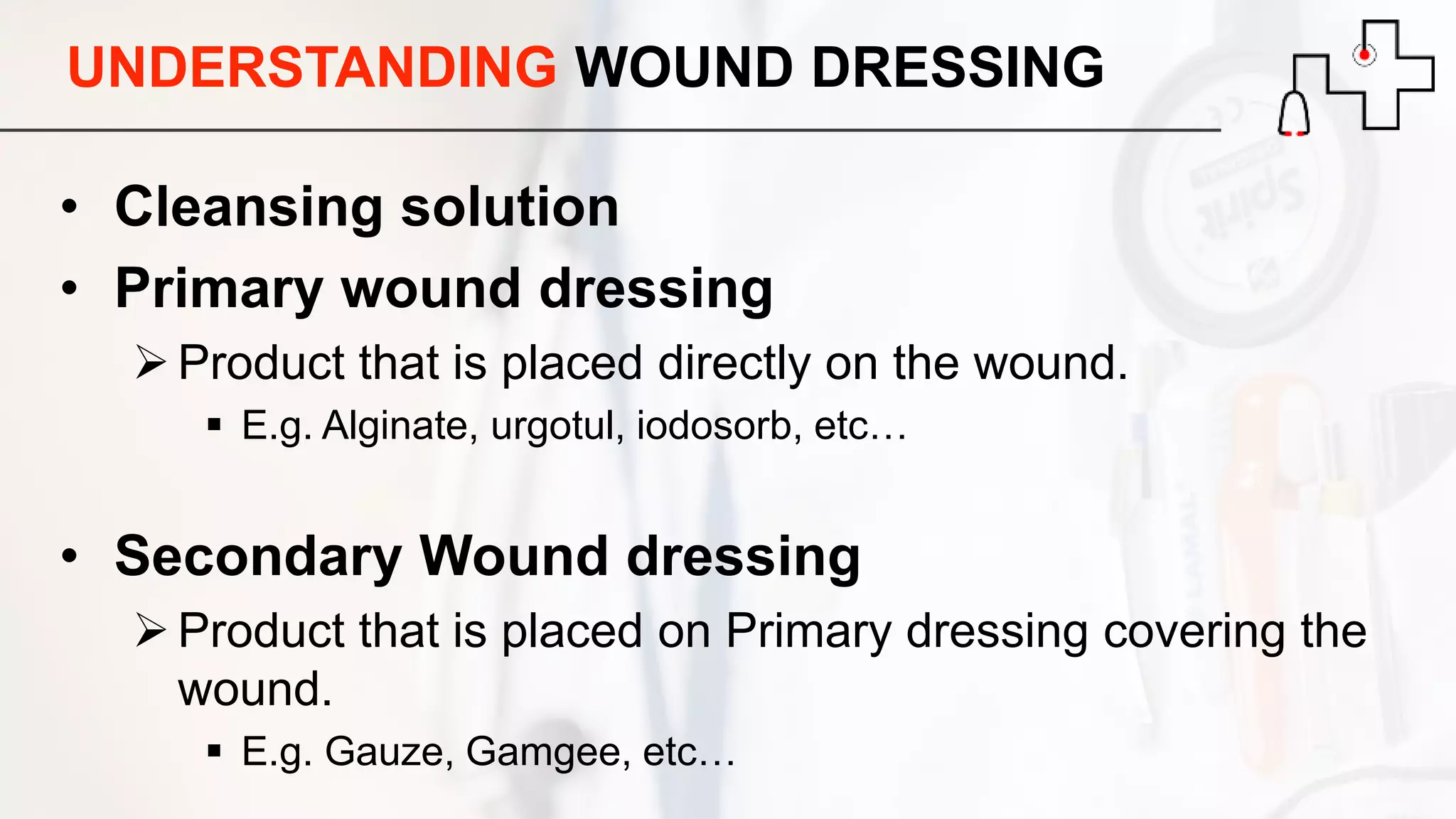 UNDERSTANDING WOUND DRESSING
• Cleansing solution
• Primary wound dressing
Product that is placed directly on the wound.
 E.g. Alginate, urgotul, iodosorb, etc…
• Secondary Wound dressing
Product that is placed on Primary dressing covering the
wound.
 E.g. Gauze, Gamgee, etc…
 