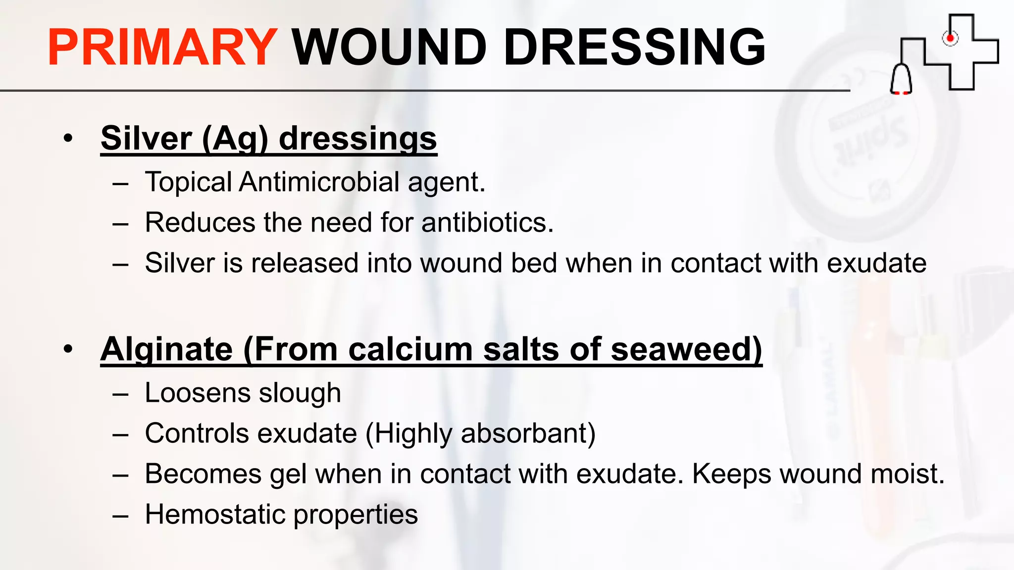 PRIMARY WOUND DRESSING
• Silver (Ag) dressings
– Topical Antimicrobial agent.
– Reduces the need for antibiotics.
– Silver is released into wound bed when in contact with exudate
• Alginate (From calcium salts of seaweed)
– Loosens slough
– Controls exudate (Highly absorbant)
– Becomes gel when in contact with exudate. Keeps wound moist.
– Hemostatic properties
 