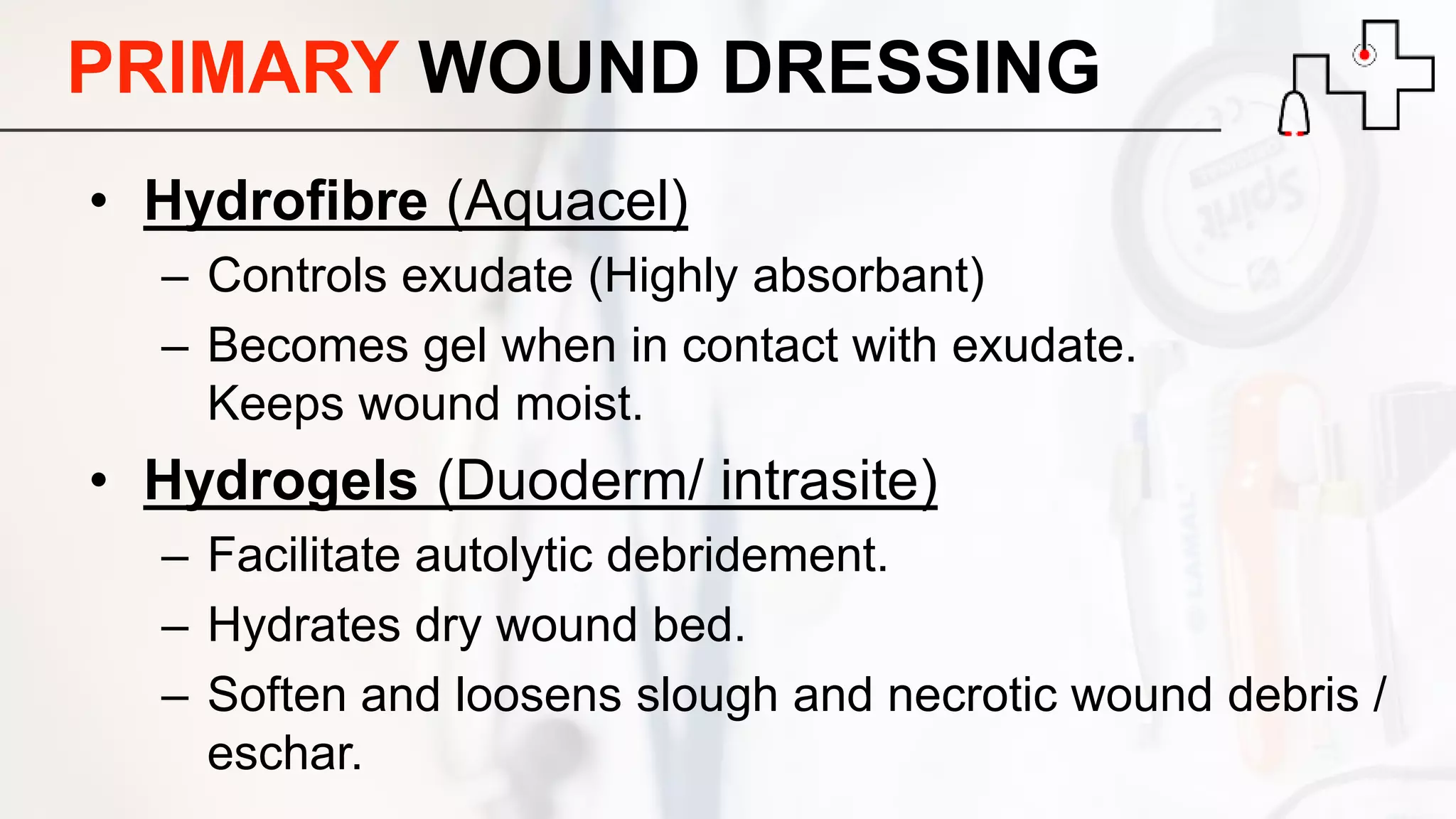 PRIMARY WOUND DRESSING
• Hydrofibre (Aquacel)
– Controls exudate (Highly absorbant)
– Becomes gel when in contact with exudate.
Keeps wound moist.
• Hydrogels (Duoderm/ intrasite)
– Facilitate autolytic debridement.
– Hydrates dry wound bed.
– Soften and loosens slough and necrotic wound debris /
eschar.
 