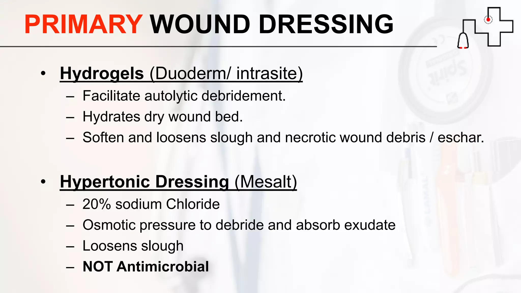 PRIMARY WOUND DRESSING
• Hydrogels (Duoderm/ intrasite)
– Facilitate autolytic debridement.
– Hydrates dry wound bed.
– Soften and loosens slough and necrotic wound debris / eschar.
• Hypertonic Dressing (Mesalt)
– 20% sodium Chloride
– Osmotic pressure to debride and absorb exudate
– Loosens slough
– NOT Antimicrobial
 