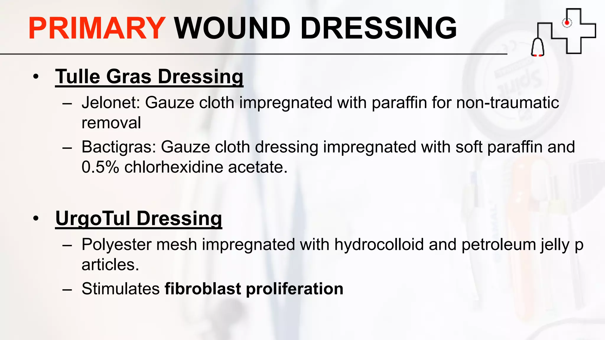 PRIMARY WOUND DRESSING
• Tulle Gras Dressing
– Jelonet: Gauze cloth impregnated with paraffin for non-traumatic
removal
– Bactigras: Gauze cloth dressing impregnated with soft paraffin and
0.5% chlorhexidine acetate.
• UrgoTul Dressing
– Polyester mesh impregnated with hydrocolloid and petroleum jelly p
articles.
– Stimulates fibroblast proliferation
 