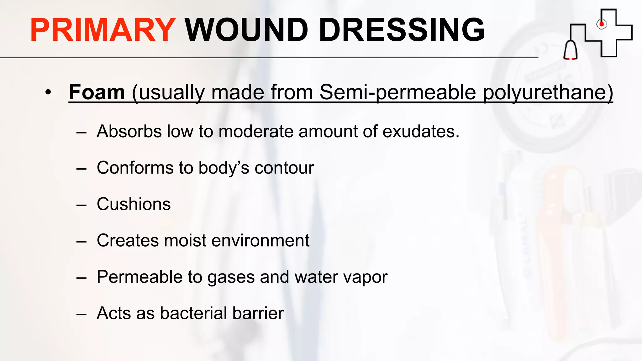 • Foam (usually made from Semi-permeable polyurethane)
– Absorbs low to moderate amount of exudates.
– Conforms to body’s contour
– Cushions
– Creates moist environment
– Permeable to gases and water vapor
– Acts as bacterial barrier
PRIMARY WOUND DRESSING
 