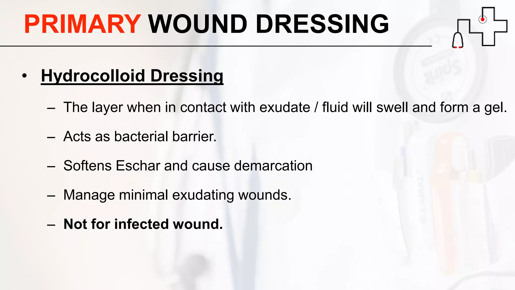 PRIMARY WOUND DRESSING
• Hydrocolloid Dressing
– The layer when in contact with exudate / fluid will swell and form a gel.
– Acts as bacterial barrier.
– Softens Eschar and cause demarcation
– Manage minimal exudating wounds.
– Not for infected wound.
 