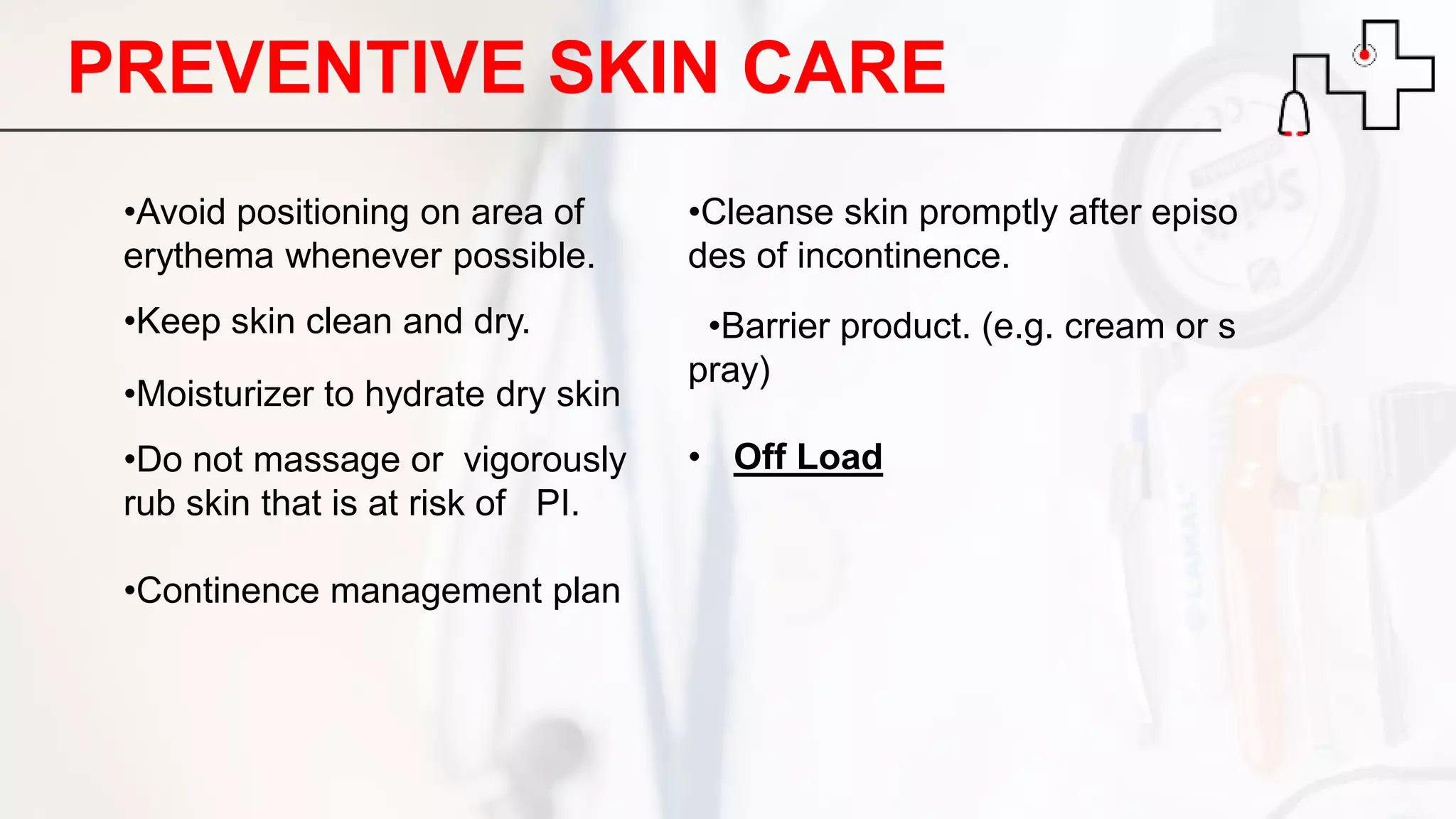 •Avoid positioning on area of
erythema whenever possible.
•Keep skin clean and dry.
•Moisturizer to hydrate dry skin
•Do not massage or vigorously
rub skin that is at risk of PI.
•Continence management plan
•Cleanse skin promptly after episo
des of incontinence.
•Barrier product. (e.g. cream or s
pray)
• Off Load
PREVENTIVE SKIN CARE
 