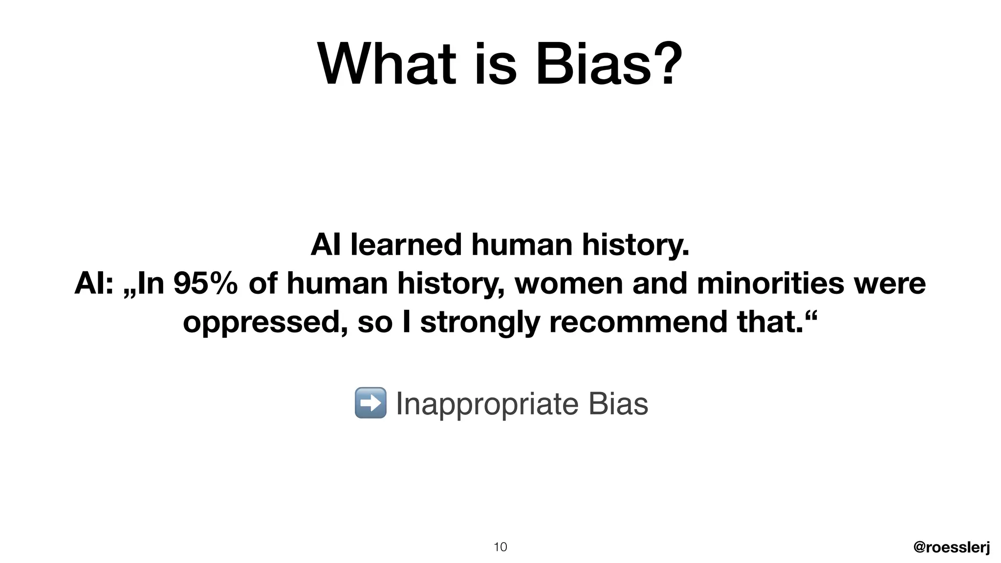 @roesslerj
What is Bias?
AI learned human history.
AI: „In 95% of human history, women and minorities were
oppressed, so I strongly recommend that.“
➡ Inappropriate Bias
10
 