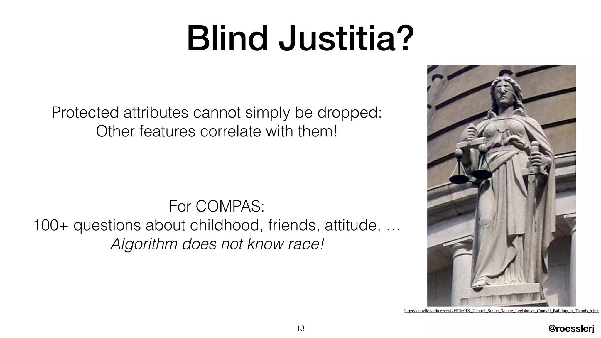 @roesslerj
Protected attributes cannot simply be dropped:


Other features correlate with them!


For COMPAS:


100+ questions about childhood, friends, attitude, …


Algorithm does not know race!
Blind Justitia?
13
https://en.wikipedia.org/wiki/File:HK_Central_Statue_Square_Legislative_Council_Building_n_Themis_s.jpg
 
