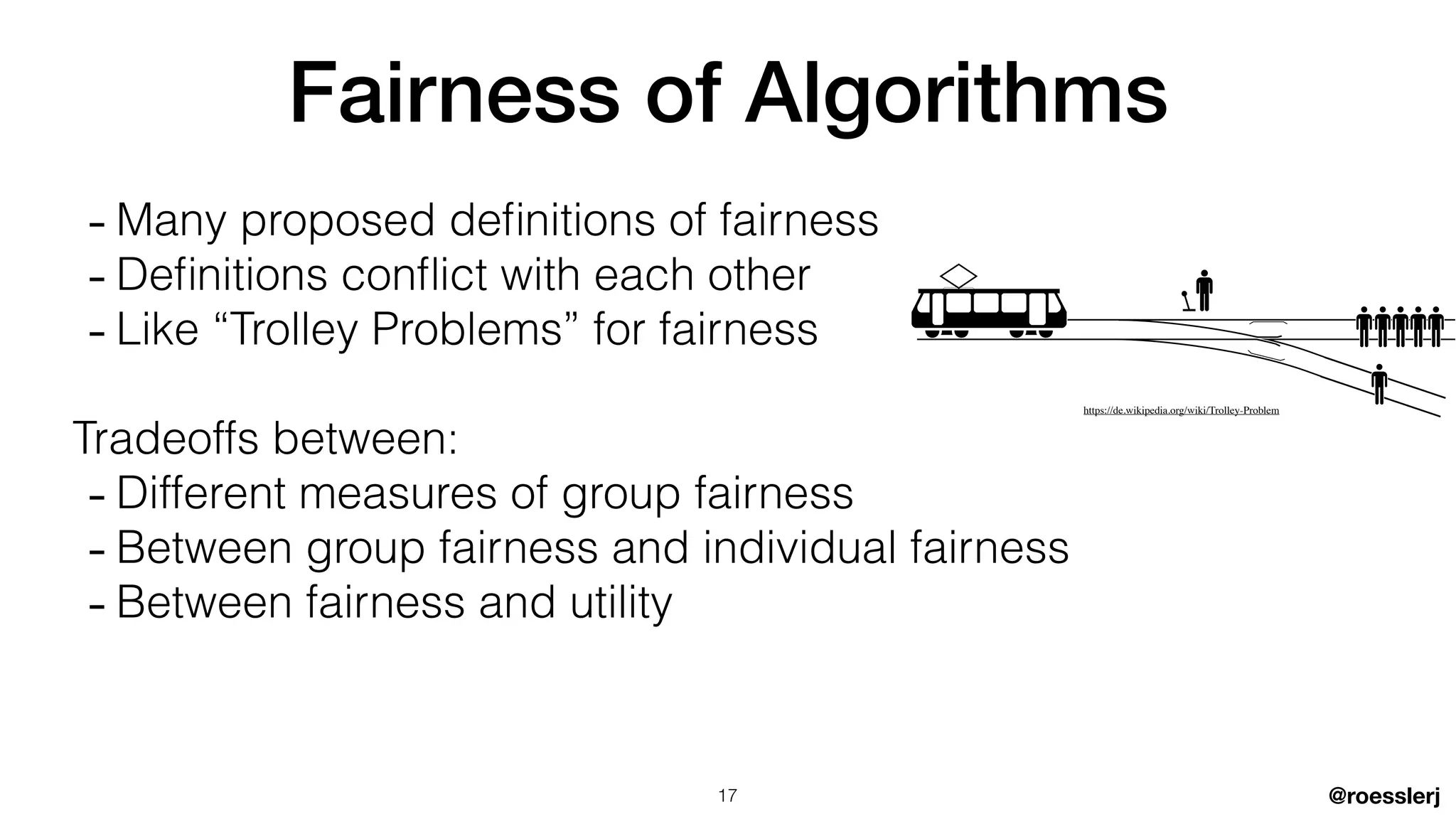 @roesslerj
Fairness of Algorithms
- Many proposed de
fi
nitions of fairness


- De
fi
nitions confl ict with each other


- Like “Trolley Problems” for fairness


Tradeoffs between:


- Different measures of group fairness


- Between group fairness and individual fairness


- Between fairness and utility
17
https://de.wikipedia.org/wiki/Trolley-Problem
 