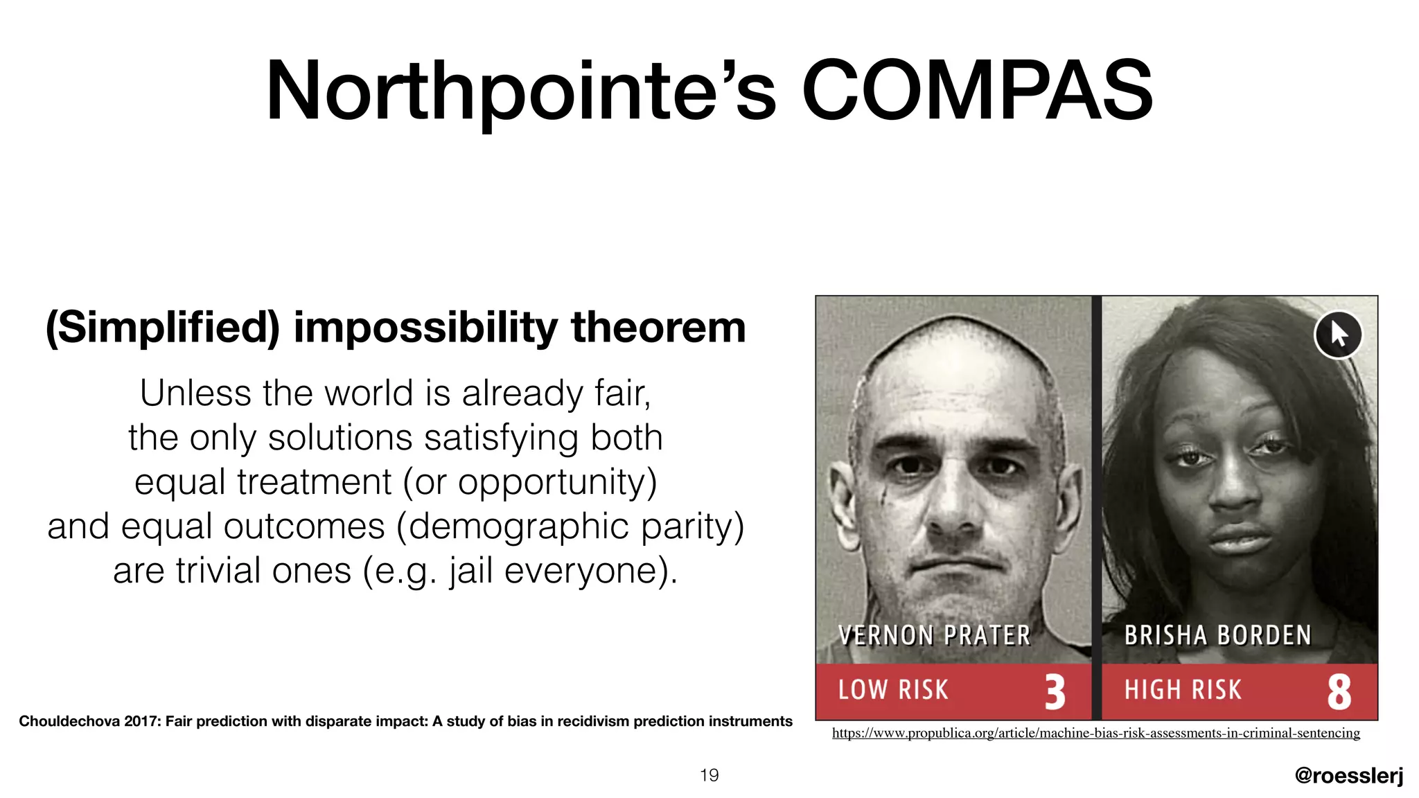 @roesslerj
Northpointe’s COMPAS
Unless the world is already fair,


the only solutions satisfying both


equal treatment (or opportunity)

and equal outcomes (demographic parity)


are trivial ones (e.g. jail everyone).
(Simpli
fi
ed) impossibility theorem
Chouldechova 2017: Fair prediction with disparate impact: A study of bias in recidivism prediction instruments
19
https://www.propublica.org/article/machine-bias-risk-assessments-in-criminal-sentencing
 