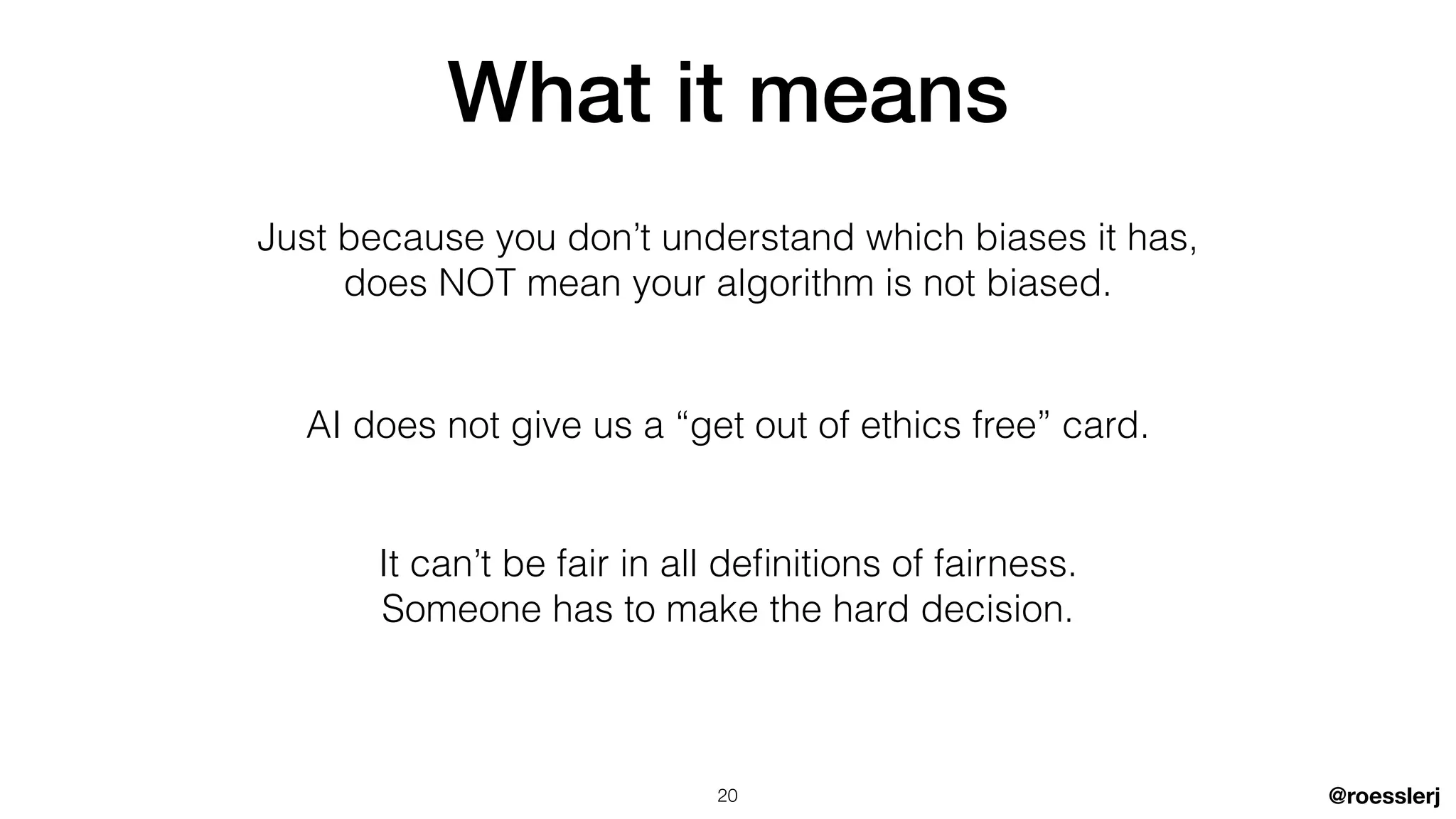 @roesslerj
What it means
AI does not give us a “get out of ethics free” card.
Just because you don’t understand which biases it has,


does NOT mean your algorithm is not biased.
It can’t be fair in all de
fi
nitions of fairness.


Someone has to make the hard decision.
20
 