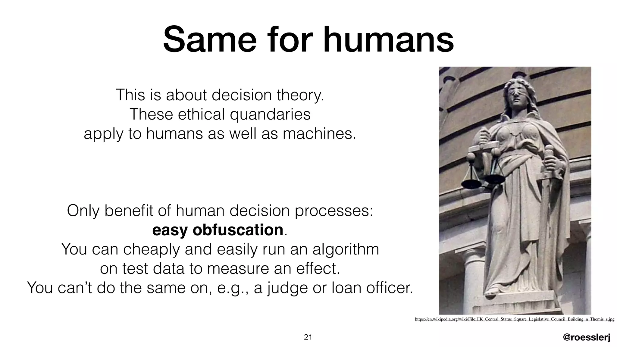 @roesslerj
This is about decision theory.


These ethical quandaries


apply to humans as well as machines.


Only bene
fi
t of human decision processes:


easy obfuscation.


You can cheaply and easily run an algorithm


on test data to measure an effect.


You can’t do the same on, e.g., a judge or loan of
fi
cer.
Same for humans
21
https://en.wikipedia.org/wiki/File:HK_Central_Statue_Square_Legislative_Council_Building_n_Themis_s.jpg
 